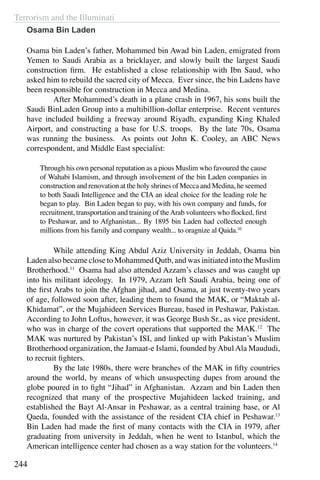 Terrorism and the Illuminati
244
Osama Bin Laden
Osama bin Laden’s father, Mohammed bin Awad bin Laden, emigrated from
Yemen to Saudi Arabia as a bricklayer, and slowly built the largest Saudi
construction firm. He established a close relationship with Ibn Saud, who
asked him to rebuild the sacred city of Mecca. Ever since, the bin Ladens have
been responsible for construction in Mecca and Medina.
	 After Mohammed’s death in a plane crash in 1967, his sons built the
Saudi BinLaden Group into a multibillion-dollar enterprise. Recent ventures
have included building a freeway around Riyadh, expanding King Khaled
Airport, and constructing a base for U.S. troops. By the late 70s, Osama
was running the business. As points out John K. Cooley, an ABC News
correspondent, and Middle East specialist:
Through his own personal reputation as a pious Muslim who favoured the cause
of Wahabi Islamism, and through involvement of the bin Laden companies in
construction and renovation at the holy shrines of Mecca and Medina, he seemed
to both Saudi Intelligence and the CIA an ideal choice for the leading role he
began to play. Bin Laden began to pay, with his own company and funds, for
recruitment, transportation and training of theArab volunteers who flocked, first
to Peshawar, and to Afghanistan... By 1895 bin Laden had collected enough
millions from his family and company wealth... to oragnize al Qaida.10
	 While attending King Abdul Aziz University in Jeddah, Osama bin
Laden also became close to Mohammed Qutb, and was initiated into the Muslim
Brotherhood.11
Osama had also attended Azzam’s classes and was caught up
into his militant ideology. In 1979, Azzam left Saudi Arabia, being one of
the first Arabs to join the Afghan jihad, and Osama, at just twenty-two years
of age, followed soon after, leading them to found the MAK, or “Maktab al-
Khidamat”, or the Mujahideen Services Bureau, based in Peshawar, Pakistan.
According to John Loftus, however, it was George Bush Sr., as vice president,
who was in charge of the covert operations that supported the MAK.12
The
MAK was nurtured by Pakistan’s ISI, and linked up with Pakistan’s Muslim
Brotherhood organization, the Jamaat-e Islami, founded byAbulAla Maududi,
to recruit fighters.
	 By the late 1980s, there were branches of the MAK in fifty countries
around the world, by means of which unsuspecting dupes from around the
globe poured in to fight “Jihad” in Afghanistan. Azzam and bin Laden then
recognized that many of the prospective Mujahideen lacked training, and
established the Bayt Al-Ansar in Peshawar, as a central training base, or Al
Qaeda, founded with the assistance of the resident CIA chief in Peshawar.13
Bin Laden had made the first of many contacts with the CIA in 1979, after
graduating from university in Jeddah, when he went to Istanbul, which the
American intelligence center had chosen as a way station for the volunteers.14
 