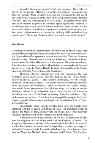 The Lost Tribes
11
	 Basically, the ancient pagans’ belief was dualistic. They believed
there to be two powers in Heaven, a good God and evil one. Because he was
believed to journey there in winter, the dying-god was regarded as the god of
the Underworld, reigning over the souls of the dead, and therefore identified
with evil. This led to the practice of black magic. To protect oneself from
him, or to summon his powers to command spirits against one’s enemies, it
was believed necessary to perform heinous sacrifices. Most common was the
sacrifice of children, rites which were performed in drunkenness, attended with
loud music, to drown out the screams of the suffering child, and followed by
sexual orgies.1
These were the basis of the rites later known as “Mysteries”.
The Medes
According to Kabbalistic interpretation, the entire line of Jewish kings were
descended from Joseph and Tamar, his daughter-in-law, a Canaanite woman who
had disguised herself as a prostitute in order to seduce him. Their son Perez was
David’s ancestor. Solomon, to whom much of Kabbalistic tradition is attributed,
was the son of David from Bathsheba, a Hittite woman. Therefore, according to
Kabbalistic interpretation, though the Messiah is to be a descendant of the royal
line of David, being the “Son of David”, he is also descended from the Satanic
lineage of the Fallen Angels, through the Canaanites.
	 Therefore, through intermarriage with the Canaanites, the later
Kabbalists could claim descent from the Anakim, and the Fallen Angels,
or Lucifer and his legions. These Anakim, supposedly, were the original
inhabitants of Atlantis, or Aryans. The Aryans are considered by the Illuminati
to be the original core bloodline, a hybrid of humans and “divine” beings,
responsible for the preservation of occult knowledge. According to modern
historians, influenced by Kabbalistic legend, these Aryans, also known as
Indo-Europeans, survived the Flood, or sinking of Atlantis, and found refuge
in the mountains of Asia. From there they emerged the conquer the known
peoples, spreading their customs and language to Central Asia, Iran, or Persia,
and into Europe.
	 Interestingly, these various peoples have also historically been
identified with the so-called Lost Tribes of Israel. An important branch of
these is the Medes of Iran, among whom the original Lost Tribes had been
scattered, before moving on into Armenia and Southern Russia.
	 After the death of King Solomon, in 928 BC, his realm was divided
into the Kingdom of Israel in the north and the Kingdom of Judea. The
Kingdom of Israel covered most of the central and northern land of Israel and
was inhabited by descendants of ten of the original twelve tribes that conquered
the land of Canaan under the leadership of Joshua: Asher, Dan, Ephraim, Gad,
Issachar, Manasseh, Naphtali, Reuben, Simeon, and Zebulon. The Kingdom
 