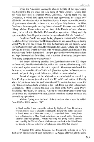Al Qaeda
245
	 When the Americans decided to change the tide of the war, Osama
was brought to the US under the false name of “Tim Osman”. Osama then
met with three men in Sherman Oaks, California. Among them was Ted
Gunderson, a retired FBI agent, who had been approached by a high-level
official in the administration of President Ronald Reagan to provide, outside
of government channels, assistance to the Afghan Mujahideen. In 1986,
Gunderson then arranged a meeting between himself, Riconosciuto, and Ralph
Olberg. Michael Riconosciuto was architect of the Promis software who was
closely involved with Hubbell’s Park-on-Meter operation. Olberg covertly
represented the State Department where he served on its Middle East desk.5
	 Gunderson’s role was to put the key players in contact with Sir Dennis
Kendall, a former member of the British parliament, and a double agent during
World War II, who had worked for both the Germans and the British. After
leaving Gunderson in California, Riconosciuto, bin Laden, Olberg and Kendall
traveled to Boston, where they met with Abdullah Azzam, and details of the
aid plan were further formulated. Interpol provided secure communications
and kept the operation, formalized with a number of unnamed congressmen,
from being compromised or discovered.6
	 The project ultimately provided the Afghani resistance with 600 stinger
surface-to-air, shoulder-fired missiles, which had been modified so they could
not be used against American aircraft if captured. Gunderson confirmed that
these weapons turned the tide of battle inAfghanistan against the Soviets, whose
aircraft, and particularly attack helicopters, fell victim to the missiles.7
	 America’s support of the Mujahideen, even included, as revealed by
John Cooley, a former journalist with the US ABC, and author of Unholy
Wars: Afghanistan, America and International Terrorism, training inside the
US. Training included rifle shooting at the High Rock gun club in Naugtuck,
Connecticut. More technical training took place at the CIA’s Camp Peary,
nicknamed “The Farm,” in Virginia. Among the topics that were covered were
surveillance and counter surveillance, counter-terrorism, counter-narcotics and
paramilitary operations.
	 Michael Springman, the head of the American visa bureau in Jeddah
from 1987 to 1989, told the BBC:
In Saudi Arabia I was repeatedly ordered by high-level State Department
officials to issue visas to unqualified applicants. People who had no ties either
to Saudi Arabia or to their own country. I complained there. I complained
here in Washington to Main Street, to the inspector general, and to Diplomatic
Security, and I was ignored… What I was doing was giving visas to terrorists
– recruited by the CIA and Osama bin Laden to come back to the United States
for training to be used in the war in Afghanistan against the then Soviets.8
	 A former U.S. Army Sergeant, Ali Mohamed, testified in a New
York court that he helped train members of Al Qaeda after he left the army
 