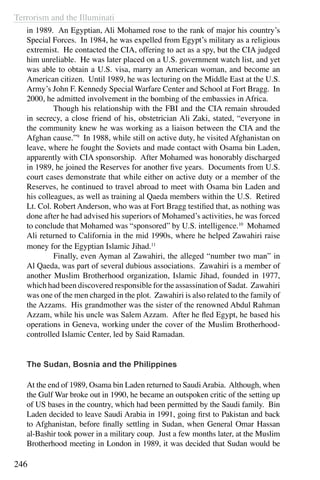 Terrorism and the Illuminati
246
in 1989. An Egyptian, Ali Mohamed rose to the rank of major his country’s
Special Forces. In 1984, he was expelled from Egypt’s military as a religious
extremist. He contacted the CIA, offering to act as a spy, but the CIA judged
him unreliable. He was later placed on a U.S. government watch list, and yet
was able to obtain a U.S. visa, marry an American woman, and become an
American citizen. Until 1989, he was lecturing on the Middle East at the U.S.
Army’s John F. Kennedy Special Warfare Center and School at Fort Bragg. In
2000, he admitted involvement in the bombing of the embassies in Africa.
	 Though his relationship with the FBI and the CIA remain shrouded
in secrecy, a close friend of his, obstetrician Ali Zaki, stated, “everyone in
the community knew he was working as a liaison between the CIA and the
Afghan cause.”9
In 1988, while still on active duty, he visited Afghanistan on
leave, where he fought the Soviets and made contact with Osama bin Laden,
apparently with CIA sponsorship. After Mohamed was honorably discharged
in 1989, he joined the Reserves for another five years. Documents from U.S.
court cases demonstrate that while either on active duty or a member of the
Reserves, he continued to travel abroad to meet with Osama bin Laden and
his colleagues, as well as training al Qaeda members within the U.S. Retired
Lt. Col. Robert Anderson, who was at Fort Bragg testified that, as nothing was
done after he had advised his superiors of Mohamed’s activities, he was forced
to conclude that Mohamed was “sponsored” by U.S. intelligence.10
Mohamed
Ali returned to California in the mid 1990s, where he helped Zawahiri raise
money for the Egyptian Islamic Jihad.11
	 Finally, even Ayman al Zawahiri, the alleged “number two man” in
Al Qaeda, was part of several dubious associations. Zawahiri is a member of
another Muslim Brotherhood organization, Islamic Jihad, founded in 1977,
which had been discovered responsible for the assassination of Sadat. Zawahiri
was one of the men charged in the plot. Zawahiri is also related to the family of
the Azzams. His grandmother was the sister of the renowned Abdul Rahman
Azzam, while his uncle was Salem Azzam. After he fled Egypt, he based his
operations in Geneva, working under the cover of the Muslim Brotherhood-
controlled Islamic Center, led by Said Ramadan.
	
The Sudan, Bosnia and the Philippines
At the end of 1989, Osama bin Laden returned to SaudiArabia. Although, when
the Gulf War broke out in 1990, he became an outspoken critic of the setting up
of US bases in the country, which had been permitted by the Saudi family. Bin
Laden decided to leave Saudi Arabia in 1991, going first to Pakistan and back
to Afghanistan, before finally settling in Sudan, when General Omar Hassan
al-Bashir took power in a military coup. Just a few months later, at the Muslim
Brotherhood meeting in London in 1989, it was decided that Sudan would be
 