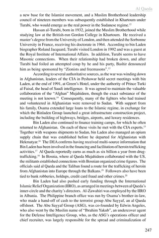 Al Qaeda
247
a new base for the Islamist movement, and a Muslim Brotherhood leadership
council of nineteen members was subsequently established in Khartoum under
Turabi, who would emerge as the real power in the Sudanese regime.12
	 Hassan al-Turabi, born in 1932, joined the Muslim Brotherhood while
studying law at the British-run Gordon College in Khartoum. He received a
master’s degree from the University of London, and then attended the Sorbonne
University in France, receiving his doctorate in 1964. According to bin Laden
biographer Roland Jacquard, Turabi visited London in 1992 and was a guest at
the Royal Institute of International Affairs. In addition, Turabi seems to have
Masonic connections. When their relationship had broken down, and after
Turabi had foiled an attempted coup by he and his party, Bashir denounced
him as being sponsored by “Zionists and freemasons”.13
	 According to several authoritative sources, as the war was winding down
in Afghanistan, leaders of the CIA in Peshawar held secret meetings with bin
Laden, at the end of 1991, at Green’s Hotel, under the authority of Prince Turki
al Faisal, the head of Saudi intelligence. It was agreed to maintain the valuable
collaboration of the “Afghan” Mujahideen, though the exact substance of the
meeting is not known.14
Consequently, many of the fighters who had trained
and volunteered in Afghanistan were removed to Sudan. With support from
his family, Osama extended large loans to the Islamic regime, in exchange for
which the Binladen Group launched a great infrastructure construction project,
including the building of highways, bridges, airports, and luxury residences.
	 Bin Laden also continued to finance training camps, for which he often
returned to Afghanistan. On each of these visits he met with the CIA experts.15
Together with weapons shipments to Sudan, bin Laden also managed an opium
supply chain that was established before he departed for Afghanistan with
Hekmatyar.16
The DEA confirms having received multi-source information that
Bin Laden has been involved in the financing and facilitation of heroin trafficking
activities.17
Al Qaeda reportedly earns as much as six billion a year from drug-
trafficking.18
In Bosnia, where al Qaeda Mujahideen collaborated with the US,
the militants established connections with Bosnian organized crime figures. The
officials said al Qaeda and the Taliban found a route for the trafficking of heroin
from Afghanistan into Europe through the Balkans.19
Followers also have been
tied to bank robberies, holdups, credit card fraud and other crimes.20
	 Bin Laden had also pushed early funding through the International
Islamic Relief Organization (IIRO), as arranged in meetings between al Qaeda’s
inner-circle and the charity’s directors. Al-Zawahiri was employed by the IIRO
in Albania. The Philippine branch office was run by Osama’s brother-in-law,
who made a hand-off of cash to the terrorist group Abu Sayyaf, an al Qaeda
offshoot. The Abu Sayyaf Group (ASG), was co-founded by Edwin Angeles,
who also went by the Muslim name of “Ibrahim Yakub”, an undercover agent
for the Defense Intelligence Group, who, as the ASG’s operations officer and
chief recruiter, was largely responsible for the spread and criminalization of
 