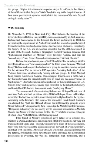 Terrorism and the Illuminati
248
the group. Filipina television news reporter, Arlyn de la Cruz, in her history
of the ASG, wrote that Angeles/Yakub “holds the key to the deep intricacies of
how some government agencies manipulated the rawness of the Abu Sayyaf
during its early years.”21
WTC Bombing
On November 5, 1990, in New York City, Meir Kahane, the founder of the
terroristic Jewish Defense League (JDL), was assassinated by anArab assailant.
Kahane had been elected to the Knesset, the Israeli parliament, in 1884, by
advocating the expulsion of all Arabs from Israel, but was subsequently barred
from office after a new law banned parties that had racist platforms. Essentially,
the history of the JDL and its founder indicates that the JDL functioned as
an arm of the Mossad. Kahane’s biographer, Robert Friedman, revealed that
“high-ranking members of Mossad” were directing Kahane, and that the
“central player” was former Mossad operations chief, Yitzhak Shamir.22
	 KahanehadalsobeenanassetoftheFBIandtheCIA,includingastintfor
the CIAinAfrica, as a “news correspondent.” In 1965, under the name “Michael
King,” Kahane and Joseph Churba formed a group to mobilize campus support
for the Vietnam War, as part of a CIA operation “working both sides” of the
Vietnam War issue, simultaneously funding anti-war groups. In 1968, Michael
King became Rabbi Meir Kahane. His colleague, Churba, also a rabbi, was a
key liaison between the Likudnik right-wing in Israel and neo-conservatives in
Washington.23
Churba became an influential asset for Israeli intelligence in U.S.
foreign policy-making circles, having been promoted by the John Birch Society,
and funded by CIA-backed Korean cult leader Sun Myung Moon.24
	 The man accused of assassinating Kahane was El Sayed Nosair, one of
dozens ofArabs who had spent time at theAl Kifah Refugee Center in Brooklyn,
wheretheCIAhadoncerecruitedprospectstojointheAfghanJihadintheeighties.
According to the February 1993 issue of the newsletter, Inside Israel, Kahane’s
son claimed that “both the FBI and Mossad had infiltrated the group to which
Nosair belonged.” As reported by Jane Hunter, for the Middle East International,
“Benyamin Kahane says he was told by an FBI informant he identifies as Mustafa
Shalabi that Nosair’s brother worked for the FBI.”25
Shalabi, a former colleague
of Sheik Omar Abdul Rahman, later turned up dead.
	 Files found in Nosair’s possession gave details of a terrorist cell,
mention al Qaeda, and discuss the destruction of tall US buildings, but were not
translated until years later. Instead, within twelve hours of the assassination,
New York police declared the assassination was the work of a “lone gunman”,
and stuck with that story. At Nosair’s trial, to which Bin Laden contributed for
the defense, prosecutors chose nevertheless not to introduce his incriminating
possessions as evidence, nor was his confession even mentioned, and a
 