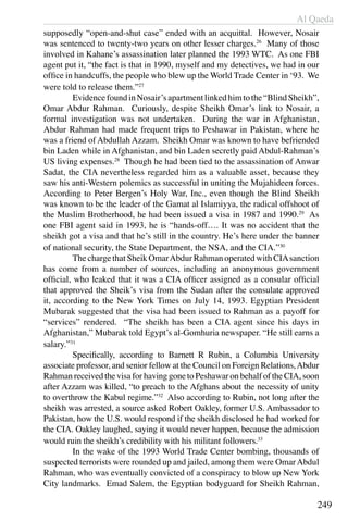 Al Qaeda
249
supposedly “open-and-shut case” ended with an acquittal. However, Nosair
was sentenced to twenty-two years on other lesser charges.26
Many of those
involved in Kahane’s assassination later planned the 1993 WTC. As one FBI
agent put it, “the fact is that in 1990, myself and my detectives, we had in our
office in handcuffs, the people who blew up the World Trade Center in ‘93. We
were told to release them.”27
	 EvidencefoundinNosair’sapartmentlinkedhimtothe“BlindSheikh”,
Omar Abdur Rahman. Curiously, despite Sheikh Omar’s link to Nosair, a
formal investigation was not undertaken. During the war in Afghanistan,
Abdur Rahman had made frequent trips to Peshawar in Pakistan, where he
was a friend of Abdullah Azzam. Sheikh Omar was known to have befriended
bin Laden while in Afghanistan, and bin Laden secretly paid Abdul-Rahman’s
US living expenses.28
Though he had been tied to the assassination of Anwar
Sadat, the CIA nevertheless regarded him as a valuable asset, because they
saw his anti-Western polemics as successful in uniting the Mujahideen forces.
According to Peter Bergen’s Holy War, Inc., even though the Blind Sheikh
was known to be the leader of the Gamat al Islamiyya, the radical offshoot of
the Muslim Brotherhood, he had been issued a visa in 1987 and 1990.29
As
one FBI agent said in 1993, he is “hands-off…. It was no accident that the
sheikh got a visa and that he’s still in the country. He’s here under the banner
of national security, the State Department, the NSA, and the CIA.”30
	 The charge thatSheik OmarAbdur Rahmanoperated with CIAsanction
has come from a number of sources, including an anonymous government
official, who leaked that it was a CIA officer assigned as a consular official
that approved the Sheik’s visa from the Sudan after the consulate approved
it, according to the New York Times on July 14, 1993. Egyptian President
Mubarak suggested that the visa had been issued to Rahman as a payoff for
“services” rendered. “The sheikh has been a CIA agent since his days in
Afghanistan,” Mubarak told Egypt’s al-Gomhuria newspaper. “He still earns a
salary.”31
	 Specifically, according to Barnett R Rubin, a Columbia University
associate professor, and senior fellow at the Council on Foreign Relations,Abdur
Rahman received the visa for having gone to Peshawar on behalf of the CIA, soon
after Azzam was killed, “to preach to the Afghans about the necessity of unity
to overthrow the Kabul regime.”32
Also according to Rubin, not long after the
sheikh was arrested, a source asked Robert Oakley, former U.S. Ambassador to
Pakistan, how the U.S. would respond if the sheikh disclosed he had worked for
the CIA. Oakley laughed, saying it would never happen, because the admission
would ruin the sheikh’s credibility with his militant followers.33
	 In the wake of the 1993 World Trade Center bombing, thousands of
suspected terrorists were rounded up and jailed, among them were OmarAbdul
Rahman, who was eventually convicted of a conspiracy to blow up New York
City landmarks. Emad Salem, the Egyptian bodyguard for Sheikh Rahman,
 