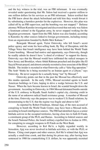 Terrorism and the Illuminati
250
and the key witness in the trial, was an FBI informant. It was eventually
revealed under questioning that Mr. Salem had received a quarter million to
one million dollars for his services as an FBI informant. Salem testified that
the FBI knew about the attack beforehand and told him they would thwart it
by substituting a harmless powder for the explosives. However, this plan was
called off by an FBI supervisor, and the bombing was not stopped.34
Defense
attorney William Kunstler investigated and discovered that not only was Salem
a lieutenant colonel in the Egyptian army, he never stopped working for the
Egyptian government. Apart from the FBI, Salem was also funded, according
to Kunstler, by other sources linked to foreign governments, including money
from an organization founded by Rabbi Meir Kahane.35
	 Renegade Mossad agent, Victor Ostrovsky, who left Israel’s secret
police agency and wrote his best-selling book, By Way of Deception, told the
Village Voice that Israeli intelligence may have been behind the World Trade
Center bombing. Mossad had motive and opportunity, says Ostrovsky, though
he readily admits he doesn’t have “a shred of evidence” to support his theory.
Ostrovsky says that the Mossad would have infiltrated the radical mosques in
New Jersey and Brooklyn, where Abdul Rahman preached and disciples like El
SayyidNosairprayed,andalmostcertainlyrecruitedacloseassociateoftheBlind
Sheikh. The insider is recruited in what Ostrovsky calls a “false flag operation.”
The Arab “thinks he is being recruited by an Iranian agent or a Libyan,” says
Ostrovsky. He never suspects he is actually being “run” by Mossad.36
	 Ostrovsky points out that in the past the Mossad has effectively used
this modus operandi. In the early 1950s, Mossad recruited agents to bomb
American buildings in Cairo, hoping to drive a wedge between the U.S. and
Nasser. When the facts became known in Israel, the scandal brought down the
government. According to Ostrovsky, in 1984 Mossad detonated bombs outside
of the U.S. embassy in Riyadh, Saudi Arabia’s capital city, claiming credit in
the name of an unknown radical Saudi resistance group. A member of Mossad
at the time, Ostrovsky says the purpose was to weaken U.S./Saudi relations, by
demonstrating to the U.S. that the regime was fragile and about to fall.37
	 As reported by Robert Friedman, Ahmad Ajaj, of the men accused of
conspiring to bomb the World Trade Center, may have been a Mossad mole,
according to Israeli intelligence sources. The FBI had identifiedAjaj as a senior
Intifada activist in the occupied territories, having close ties to both El Fatah,
a constituent group of the PLO, and Hamas. According to federal sources and
the Israeli National Police, the Israeli military expelled him to Jordan in 1991,
for conspiring to smuggle weapons to El Fatah on the West Bank.
	 However, according to Kol Ha’ir, a highly regarded weekly in
Jerusalem, Ajaj was never involved in Intifada activities, or with the PLO, or
Hamas. Citing court papers and other sources, Kol Ha’ir related that Ajaj was
actually a small-time crook, and that during his prison stay, after having been
sentenced in 1988 for counterfeiting U.S. dollars, he was apparently recruited
 