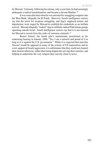 Al Qaeda
251
by Mossad. Curiously, following his release, only a year later, he had seemingly
undergone a radical transformation, and became a devout Muslim.38
	 It was soon after that when he was arrested for smuggling weapons into
the West Bank, allegedly for El Fatah. However, Israeli intelligence sources
say that the arrest for weapons smuggling, and Ajaj’s supposed torture and
deportation, were staged by Mossad to establish his credentials as an intifada
activist. Mossad allegedly “tasked” Ajaj to infiltrate radical Palestinian groups
operating outside Israel. Israeli intelligence sources say that it is not unusual
for Mossad to recruit from the ranks of common criminals.39
	 Ramzi Yousef, the bomb plot’s mastermind, proclaimed at his
sentencing hearing in January 1998, “Yes, I am a terrorist and proud of it as
long as it is against the U.S. government.” While it is expected that men like
Youssef would be opposed to many of the actions of US imperialism and its
overt support of Israeli aggression, it is unfortunate that they could not channel
their dissent otherwise, rather than being duped into serving their enemies, and
helping to undermine the very religion they naively claim to serve.
 