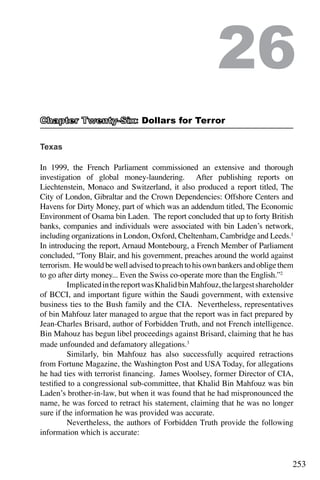 253
Texas
In 1999, the French Parliament commissioned an extensive and thorough
investigation of global money-laundering. After publishing reports on
Liechtenstein, Monaco and Switzerland, it also produced a report titled, The
City of London, Gibraltar and the Crown Dependencies: Offshore Centers and
Havens for Dirty Money, part of which was an addendum titled, The Economic
Environment of Osama bin Laden. The report concluded that up to forty British
banks, companies and individuals were associated with bin Laden’s network,
including organizations in London, Oxford, Cheltenham, Cambridge and Leeds.1
In introducing the report, Arnaud Montebourg, a French Member of Parliament
concluded, “Tony Blair, and his government, preaches around the world against
terrorism. He would be well advised to preach to his own bankers and oblige them
to go after dirty money... Even the Swiss co-operate more than the English.”2
	 ImplicatedinthereportwasKhalidbinMahfouz,thelargestshareholder
of BCCI, and important figure within the Saudi government, with extensive
business ties to the Bush family and the CIA. Nevertheless, representatives
of bin Mahfouz later managed to argue that the report was in fact prepared by
Jean-Charles Brisard, author of Forbidden Truth, and not French intelligence.
Bin Mahouz has begun libel proceedings against Brisard, claiming that he has
made unfounded and defamatory allegations.3
	 Similarly, bin Mahfouz has also successfully acquired retractions
from Fortune Magazine, the Washington Post and USA Today, for allegations
he had ties with terrorist financing. James Woolsey, former Director of CIA,
testified to a congressional sub-committee, that Khalid Bin Mahfouz was bin
Laden’s brother-in-law, but when it was found that he had mispronounced the
name, he was forced to retract his statement, claiming that he was no longer
sure if the information he was provided was accurate.
	 Nevertheless, the authors of Forbidden Truth provide the following
information which is accurate:
26
: Dollars for Terror
 