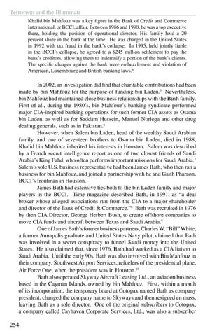 Terrorism and the Illuminati
254
Khalid bin Mahfouz was a key figure in the Bank of Credit and Commerce
International, or BCCI, affair. Between 1986 and 1990, he was a top executive
there, holding the position of operational director. His family held a 20
percent share in the bank at the time. He was charged in the United States
in 1992 with tax fraud in the bank’s collapse. In 1995, held jointly liable
in the BCCI’s collapse, he agreed to a $245 million settlement to pay the
bank’s creditors, allowing them to indemnify a portion of the bank’s clients.
The specific charges against the bank were embezzlement and violation of
American, Luxembourg and British banking laws.4
	 In 2002, an investigation did find that charitable contributions had been
made by bin Mahfouz for the purpose of funding bin Laden.5
Nevertheless,
bin Mahfouz had maintained close business relationships with the Bush family.
First of all, during the 1980’s, bin Mahfouz’s banking syndicate performed
major CIA-inspired banking operations for such former CIA assets as Osama
bin Laden, as well as for Saddam Hussein, Manuel Noriega and other drug
dealing generals, such as in Pakistan.6
	 However, when Salem bin Laden, head of the wealthy Saudi Arabian
family, and one of seventeen brothers to Osama bin Laden, died in 1988,
Khalid bin Mahfouz inherited his interests in Houston. Salem was described
by a French secret intelligence report as one of two closest friends of Saudi
Arabia’s King Fahd, who often performs important missions for SaudiArabia.7
Salem’s sole U.S. business representative had been James Bath, who then ran a
business for bin Mahfouz, and joined a partnership with he and Gaith Pharaon,
BCCI’s frontman in Houston.
	 James Bath had extensive ties both to the bin Laden family and major
players in the BCCI. Time magazine described Bath, in 1991, as “a deal
broker whose alleged associations run from the CIA to a major shareholder
and director of the Bank of Credit & Commerce.”8
Bath was recruited in 1976
by then CIA Director, George Herbert Bush, to create offshore companies to
move CIA funds and aircraft between Texas and Saudi Arabia.9
	 One of James Bath’s former business partners, CharlesW. “Bill”White,
a former Annapolis graduate and United States Navy pilot, claimed that Bath
was involved in a secret conspiracy to funnel Saudi money into the United
States. He also claimed that, since 1976, Bath had worked as a CIA liaison to
SaudiArabia. Until the early 90s, Bath was also involved with Bin Mahfouz in
their company, Southwest Airport Services, refuelers of the presidential plane,
Air Force One, when the president was in Houston.10
	 Bath also operated Skyway Aircraft Leasing Ltd., an aviation business
based in the Cayman Islands, owned by bin Mahfouz. First, within a month
of its incorporation, the temporary board at Cotopax named Bath as company
president, changed the company name to Skyways and then resigned en mass,
leaving Bath as a sole director. One of the original subscribers to Cotopax,
a company called Cayhaven Corporate Services, Ltd., was also a subscriber
 