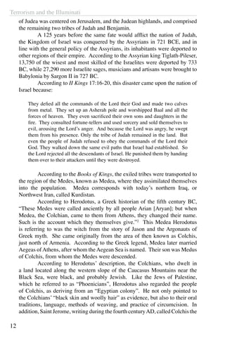 Terrorism and the Illuminati
12
of Judea was centered on Jerusalem, and the Judean highlands, and comprised
the remaining two tribes of Judah and Benjamin.
	 A 125 years before the same fate would afflict the nation of Judah,
the Kingdom of Israel was conquered by the Assyrians in 721 BCE, and in
line with the general policy of the Assyrians, its inhabitants were deported to
other regions of their empire. According to the Assyrian king Tiglath-Pileser,
13,750 of the wisest and most skilled of the Israelites were deported by 733
BC, while 27,290 more Israelite sages, musicians and artisans were brought to
Babylonia by Sargon II in 727 BC.
	 According to II Kings 17:16-20, this disaster came upon the nation of
Israel because:
They defied all the commands of the Lord their God and made two calves
from metal. They set up an Asherah pole and worshipped Baal and all the
forces of heaven. They even sacrificed their own sons and daughters in the
fire. They consulted fortune-tellers and used sorcery and sold themselves to
evil, arousing the Lord’s anger. And because the Lord was angry, he swept
them from his presence. Only the tribe of Judah remained in the land. But
even the people of Judah refused to obey the commands of the Lord their
God. They walked down the same evil paths that Israel had established. So
the Lord rejected all the descendants of Israel. He punished them by handing
them over to their attackers until they were destroyed.
	 According to the Books of Kings, the exiled tribes were transported to
the region of the Medes, known as Medea, where they assimilated themselves
into the population. Medea corresponds with today’s northern Iraq, or
Northwest Iran, called Kurdistan.
	 According to Herodotus, a Greek historian of the fifth century BC,
“These Medes were called anciently by all people Arian [Aryan]; but when
Medea, the Colchian, came to them from Athens, they changed their name.
Such is the account which they themselves give.”2
This Medea Herodotus
is referring to was the witch from the story of Jason and the Argonauts of
Greek myth. She came originally from the area of then known as Colchis,
just north of Armenia. According to the Greek legend, Medea later married
Aegeas of Athens, after whom the Aegean Sea is named. Their son was Medus
of Colchis, from whom the Medes were descended.
	 According to Herodotus’ description, the Colchians, who dwelt in
a land located along the western slope of the Caucasus Mountains near the
Black Sea, were black, and probably Jewish. Like the Jews of Palestine,
which he referred to as “Phoenicians”, Herodotus also regarded the people
of Colchis, as deriving from an “Egyptian colony”.  He not only pointed to
the Colchians’ “black skin and woolly hair” as evidence, but also to their oral
traditions, language, methods of weaving, and practice of circumcision.  In
addition, Saint Jerome, writing during the fourth centuryAD, called Colchis the
 
