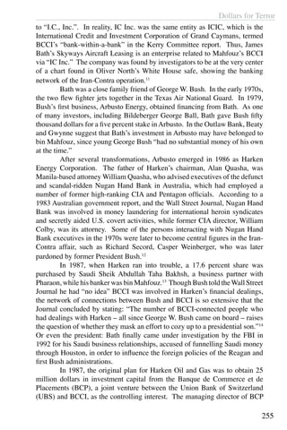 Dollars for Terror
255
to “I.C., Inc.”. In reality, IC Inc. was the same entity as ICIC, which is the
International Credit and Investment Corporation of Grand Caymans, termed
BCCI’s “bank-within-a-bank” in the Kerry Committee report. Thus, James
Bath’s Skyways Aircraft Leasing is an enterprise related to Mahfouz’s BCCI
via “IC Inc.” The company was found by investigators to be at the very center
of a chart found in Oliver North’s White House safe, showing the banking
network of the Iran-Contra operation.11
	 Bath was a close family friend of George W. Bush. In the early 1970s,
the two flew fighter jets together in the Texas Air National Guard. In 1979,
Bush’s first business, Arbusto Energy, obtained financing from Bath. As one
of many investors, including Bildeberger George Ball, Bath gave Bush fifty
thousand dollars for a five percent stake inArbusto. In the Outlaw Bank, Beaty
and Gwynne suggest that Bath’s investment in Arbusto may have belonged to
bin Mahfouz, since young George Bush “had no substantial money of his own
at the time.”
	 After several transformations, Arbusto emerged in 1986 as Harken
Energy Corporation. The father of Harken’s chairman, Alan Quasha, was
Manila-based attorney William Quasha, who advised executives of the defunct
and scandal-ridden Nugan Hand Bank in Australia, which had employed a
number of former high-ranking CIA and Pentagon officials. According to a
1983 Australian government report, and the Wall Street Journal, Nugan Hand
Bank was involved in money laundering for international heroin syndicates
and secretly aided U.S. covert activities, while former CIA director, William
Colby, was its attorney. Some of the persons interacting with Nugan Hand
Bank executives in the 1970s were later to become central figures in the Iran-
Contra affair, such as Richard Secord, Casper Weinberger, who was later
pardoned by former President Bush.12
	 In 1987, when Harken ran into trouble, a 17.6 percent share was
purchased by Saudi Sheik Abdullah Taha Bakhsh, a business partner with
Pharaon, while his banker was bin Mahfouz.13
Though Bush told theWall Street
Journal he had “no idea” BCCI was involved in Harken’s financial dealings,
the network of connections between Bush and BCCI is so extensive that the
Journal concluded by stating: “The number of BCCI-connected people who
had dealings with Harken – all since George W. Bush came on board – raises
the question of whether they mask an effort to cozy up to a presidential son.”14
Or even the president: Bath finally came under investigation by the FBI in
1992 for his Saudi business relationships, accused of funnelling Saudi money
through Houston, in order to influence the foreign policies of the Reagan and
first Bush administrations.
	 In 1987, the original plan for Harken Oil and Gas was to obtain 25
million dollars in investment capital from the Banque de Commerce et de
Placements (BCP), a joint venture between the Union Bank of Switzerland
(UBS) and BCCI, as the controlling interest. The managing director of BCP
 