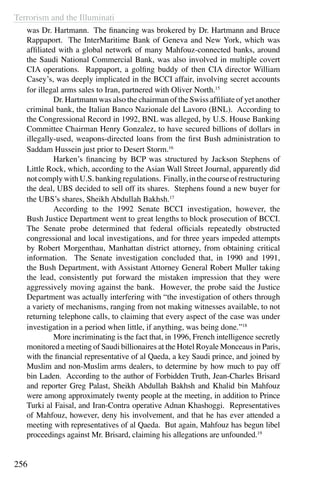 Terrorism and the Illuminati
256
was Dr. Hartmann. The financing was brokered by Dr. Hartmann and Bruce
Rappaport. The InterMaritime Bank of Geneva and New York, which was
affiliated with a global network of many Mahfouz-connected banks, around
the Saudi National Commercial Bank, was also involved in multiple covert
CIA operations. Rappaport, a golfing buddy of then CIA director William
Casey’s, was deeply implicated in the BCCI affair, involving secret accounts
for illegal arms sales to Iran, partnered with Oliver North.15
	 Dr. Hartmann was also the chairman of the Swiss affiliate of yet another
criminal bank, the Italian Banco Nazionale del Lavoro (BNL). According to
the Congressional Record in 1992, BNL was alleged, by U.S. House Banking
Committee Chairman Henry Gonzalez, to have secured billions of dollars in
illegally-used, weapons-directed loans from the first Bush administration to
Saddam Hussein just prior to Desert Storm.16
	 Harken’s financing by BCP was structured by Jackson Stephens of
Little Rock, which, according to the Asian Wall Street Journal, apparently did
notcomplywithU.S.bankingregulations. Finally,inthecourseofrestructuring
the deal, UBS decided to sell off its shares. Stephens found a new buyer for
the UBS’s shares, Sheikh Abdullah Bakhsh.17
	 According to the 1992 Senate BCCI investigation, however, the
Bush Justice Department went to great lengths to block prosecution of BCCI.
The Senate probe determined that federal officials repeatedly obstructed
congressional and local investigations, and for three years impeded attempts
by Robert Morgenthau, Manhattan district attorney, from obtaining critical
information. The Senate investigation concluded that, in 1990 and 1991,
the Bush Department, with Assistant Attorney General Robert Muller taking
the lead, consistently put forward the mistaken impression that they were
aggressively moving against the bank. However, the probe said the Justice
Department was actually interfering with “the investigation of others through
a variety of mechanisms, ranging from not making witnesses available, to not
returning telephone calls, to claiming that every aspect of the case was under
investigation in a period when little, if anything, was being done.”18
	 More incriminating is the fact that, in 1996, French intelligence secretly
monitored a meeting of Saudi billionaires at the Hotel Royale Monceaus in Paris,
with the financial representative of al Qaeda, a key Saudi prince, and joined by
Muslim and non-Muslim arms dealers, to determine by how much to pay off
bin Laden. According to the author of Forbidden Truth, Jean-Charles Brisard
and reporter Greg Palast, Sheikh Abdullah Bakhsh and Khalid bin Mahfouz
were among approximately twenty people at the meeting, in addition to Prince
Turki al Faisal, and Iran-Contra operative Adnan Khashoggi. Representatives
of Mahfouz, however, deny his involvement, and that he has ever attended a
meeting with representatives of al Qaeda. But again, Mahfouz has begun libel
proceedings against Mr. Brisard, claiming his allegations are unfounded.19
 