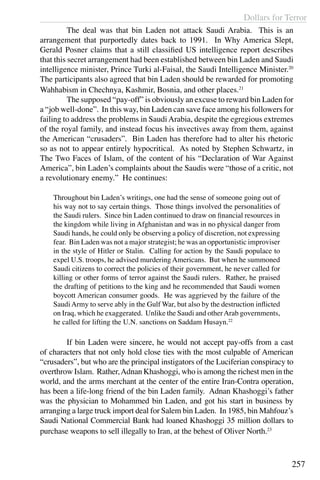 Dollars for Terror
257
	 The deal was that bin Laden not attack Saudi Arabia. This is an
arrangement that purportedly dates back to 1991. In Why America Slept,
Gerald Posner claims that a still classified US intelligence report describes
that this secret arrangement had been established between bin Laden and Saudi
intelligence minister, Prince Turki al-Faisal, the Saudi Intelligence Minister.20
The participants also agreed that bin Laden should be rewarded for promoting
Wahhabism in Chechnya, Kashmir, Bosnia, and other places.21
	 The supposed “pay-off” is obviously an excuse to reward bin Laden for
a “job well-done”. In this way, bin Laden can save face among his followers for
failing to address the problems in SaudiArabia, despite the egregious extremes
of the royal family, and instead focus his invectives away from them, against
the American “crusaders”. Bin Laden has therefore had to alter his rhetoric
so as not to appear entirely hypocritical. As noted by Stephen Schwartz, in
The Two Faces of Islam, of the content of his “Declaration of War Against
America”, bin Laden’s complaints about the Saudis were “those of a critic, not
a revolutionary enemy.” He continues:
Throughout bin Laden’s writings, one had the sense of someone going out of
his way not to say certain things. Those things involved the personalities of
the Saudi rulers. Since bin Laden continued to draw on financial resources in
the kingdom while living in Afghanistan and was in no physical danger from
Saudi hands, he could only be observing a policy of discretion, not expressing
fear. Bin Laden was not a major strategist; he was an opportunistic improviser
in the style of Hitler or Stalin. Calling for action by the Saudi populace to
expel U.S. troops, he advised murdering Americans. But when he summoned
Saudi citizens to correct the policies of their government, he never called for
killing or other forms of terror against the Saudi rulers. Rather, he praised
the drafting of petitions to the king and he recommended that Saudi women
boycott American consumer goods. He was aggrieved by the failure of the
Saudi Army to serve ably in the Gulf War, but also by the destruction inflicted
on Iraq, which he exaggerated. Unlike the Saudi and otherArab governments,
he called for lifting the U.N. sanctions on Saddam Husayn.22
	 If bin Laden were sincere, he would not accept pay-offs from a cast
of characters that not only hold close ties with the most culpable of American
“crusaders”, but who are the principal instigators of the Luciferian conspiracy to
overthrow Islam. Rather,Adnan Khashoggi, who is among the richest men in the
world, and the arms merchant at the center of the entire Iran-Contra operation,
has been a life-long friend of the bin Laden family. Adnan Khashoggi’s father
was the physician to Mohammed bin Laden, and got his start in business by
arranging a large truck import deal for Salem bin Laden. In 1985, bin Mahfouz’s
Saudi National Commercial Bank had loaned Khashoggi 35 million dollars to
purchase weapons to sell illegally to Iran, at the behest of Oliver North.23
 