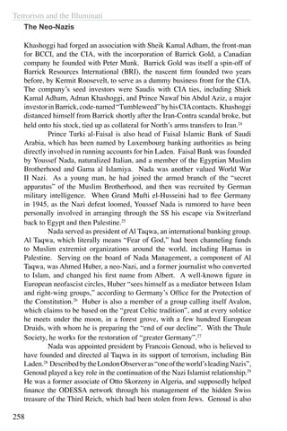 Terrorism and the Illuminati
258
The Neo-Nazis
Khashoggi had forged an association with Sheik Kamal Adham, the front-man
for BCCI, and the CIA, with the incorporation of Barrick Gold, a Canadian
company he founded with Peter Munk. Barrick Gold was itself a spin-off of
Barrick Resources International (BRI), the nascent firm founded two years
before, by Kermit Roosevelt, to serve as a dummy business front for the CIA.
The company’s seed investors were Saudis with CIA ties, including Shiek
Kamal Adham, Adnan Khashoggi, and Prince Nawaf bin Abdul Aziz, a major
investorinBarrick,code-named“Tumbleweed”byhisCIAcontacts. Khashoggi
distanced himself from Barrick shortly after the Iran-Contra scandal broke, but
held onto his stock, tied up as collateral for North’s arms transfers to Iran.24
	 Prince Turki al-Faisal is also head of Faisal Islamic Bank of Saudi
Arabia, which has been named by Luxembourg banking authorities as being
directly involved in running accounts for bin Laden. Faisal Bank was founded
by Youssef Nada, naturalized Italian, and a member of the Egyptian Muslim
Brotherhood and Gama al Islamiya. Nada was another valued World War
II Nazi. As a young man, he had joined the armed branch of the “secret
apparatus” of the Muslim Brotherhood, and then was recruited by German
military intelligence. When Grand Mufti el-Husseini had to flee Germany
in 1945, as the Nazi defeat loomed, Youssef Nada is rumored to have been
personally involved in arranging through the SS his escape via Switzerland
back to Egypt and then Palestine.25
	 Nada served as president of Al Taqwa, an international banking group.
Al Taqwa, which literally means “Fear of God,” had been channeling funds
to Muslim extremist organizations around the world, including Hamas in
Palestine. Serving on the board of Nada Management, a component of Al
Taqwa, was Ahmed Huber, a neo-Nazi, and a former journalist who converted
to Islam, and changed his first name from Albert. A well-known figure in
European neofascist circles, Huber “sees himself as a mediator between Islam
and right-wing groups,” according to Germany’s Office for the Protection of
the Constitution.26
Huber is also a member of a group calling itself Avalon,
which claims to be based on the “great Celtic tradition”, and at every solstice
he meets under the moon, in a forest grove, with a few hundred European
Druids, with whom he is preparing the “end of our decline”. With the Thule
Society, he works for the restoration of “greater Germany”.27
	 Nada was appointed president by Francois Genoud, who is believed to
have founded and directed al Taqwa in its support of terrorism, including Bin
Laden.28
DescribedbytheLondonObserveras“oneoftheworld’sleadingNazis”,
Genoud played a key role in the continuation of the Nazi Islamist relationship.29
He was a former associate of Otto Skorzeny in Algeria, and supposedly helped
finance the ODESSA network through his management of the hidden Swiss
treasure of the Third Reich, which had been stolen from Jews. Genoud is also
 