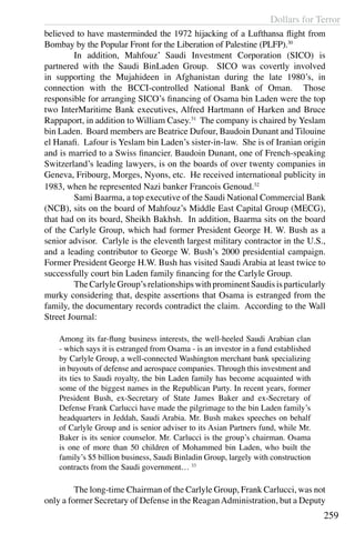 Dollars for Terror
259
believed to have masterminded the 1972 hijacking of a Lufthansa flight from
Bombay by the Popular Front for the Liberation of Palestine (PLFP).30
	 In addition, Mahfouz’ Saudi Investment Corporation (SICO) is
partnered with the Saudi BinLaden Group. SICO was covertly involved
in supporting the Mujahideen in Afghanistan during the late 1980’s, in
connection with the BCCI-controlled National Bank of Oman. Those
responsible for arranging SICO’s financing of Osama bin Laden were the top
two InterMaritime Bank executives, Alfred Hartmann of Harken and Bruce
Rappaport, in addition to William Casey.31
The company is chaired by Yeslam
bin Laden. Board members are Beatrice Dufour, Baudoin Dunant and Tilouine
el Hanafi. Lafour is Yeslam bin Laden’s sister-in-law. She is of Iranian origin
and is married to a Swiss financier. Baudoin Dunant, one of French-speaking
Switzerland’s leading lawyers, is on the boards of over twenty companies in
Geneva, Fribourg, Morges, Nyons, etc. He received international publicity in
1983, when he represented Nazi banker Francois Genoud.32
	 Sami Baarma, a top executive of the Saudi National Commercial Bank
(NCB), sits on the board of Mahfouz’s Middle East Capital Group (MECG),
that had on its board, Sheikh Bakhsh. In addition, Baarma sits on the board
of the Carlyle Group, which had former President George H. W. Bush as a
senior advisor. Carlyle is the eleventh largest military contractor in the U.S.,
and a leading contributor to George W. Bush’s 2000 presidential campaign.
Former President George H.W. Bush has visited Saudi Arabia at least twice to
successfully court bin Laden family financing for the Carlyle Group.
	 TheCarlyleGroup’srelationshipswithprominentSaudisisparticularly
murky considering that, despite assertions that Osama is estranged from the
family, the documentary records contradict the claim. According to the Wall
Street Journal:
Among its far-flung business interests, the well-heeled Saudi Arabian clan
- which says it is estranged from Osama - is an investor in a fund established
by Carlyle Group, a well-connected Washington merchant bank specializing
in buyouts of defense and aerospace companies. Through this investment and
its ties to Saudi royalty, the bin Laden family has become acquainted with
some of the biggest names in the Republican Party. In recent years, former
President Bush, ex-Secretary of State James Baker and ex-Secretary of
Defense Frank Carlucci have made the pilgrimage to the bin Laden family’s
headquarters in Jeddah, Saudi Arabia. Mr. Bush makes speeches on behalf
of Carlyle Group and is senior adviser to its Asian Partners fund, while Mr.
Baker is its senior counselor. Mr. Carlucci is the group’s chairman. Osama
is one of more than 50 children of Mohammed bin Laden, who built the
family’s $5 billion business, Saudi Binladin Group, largely with construction
contracts from the Saudi government… 33
	 The long-time Chairman of the Carlyle Group, Frank Carlucci, was not
only a former Secretary of Defense in the ReaganAdministration, but a Deputy
 