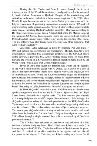 Dollars for Terror
261
	 During the 80s, Taylor and Sankoh passed through the terrorist
training camps of the World Revolutionary Headquarters in Lybia, operated
by leader Colonel Muammar al Qadhafi. Despite all his revolutionary and
anti-Western rhetoric, Qadhafi is a Freemason conspirator.37
In 1980, when
Ronald Reagan became president, the United States government accused the
Libyan government of sponsoring international terrorism, and in 1986, ordered
major bombing raids against so-called “terrorist sites”, killing approximately
sixty people, including Qadhafi’s adopted daughter. However, according to
Dr. Stoney Merriman, former Public Affairs Chief of the US Marine Corps at
the Pentagon, US Special Forces ground troops had intercepted and protected
Colonel Qadhafi in order to prevent his injury during the bombing of his home.
The US soldiers were also tasked with protecting any other dignitaries that
were visiting Quaddafi.38
	 Allegedly, Lybia retaliated in 1988 by bombing Pan Am flight F
103, and putting that corporation into bankruptcy. Though, Pan Am’s own
investigation found that U.S. government employees of the CIA had blown
up the aircraft, to prevent a U.S. Army “hostage rescue team” on board from
blowing the whistle on a Syrian heroin-dealing operation being used by the
White House for its illegal Iran-Contra weapons sales.39
	 It was in Lybia that Taylor met Ibrahim Bah, whom the FBI identify
as the RUF’s main diamond dealer with Al Qaeda. Also known by a host of
aliases, Senegalese born Bah speaks fluent French,Arabic, and English, as well
as several local dialects. By the late 80s, he had already fought in a Senegalese
revolt, studied Muslim theology in Egypt, trained in special warfare in Libya
for four years, and served with the Mujahideen in Afghanistan. After returning
to Lybia, he joined the Hezbollah in southern Lebanon and fought against
Israel. Returning to Lybia, he served as Quaddafi bodyguard and trainer.
	 In 1998 Al Qaeda’s Abdullah Ahmed Abdullah went to Liberia to set
up the arrangement with Bah and the RUF, for Al Qaeda to buy the illegal
Sierra Leone diamonds on a regular basis. The Bah network goes directly
to Antwerp Belgium, the world’s largest diamond center. Bah arranged for
al Qaeda operatives to buy all diamonds possible from the RUF, the Charles
Taylor-supported rebel army that controlled much of neighboring civil-war-
torn Sierra Leone. “The rebels used the cash from al Qaeda to buy the weapons.
The stones gave al Qaeda a fail-safe way to hide its assets outside banks and
other financial institutions,” writes Farah. “Belgian investigators later traced
$20 million through a single account they believe was used by al Qaeda to
purchase diamonds.”40
	 The CIA has been reluctant to corroborate any evidence of a link
because it reflects badly on them. The US had used Liberia as a main CIA
base throughout the Cold War. Taylor himself was a CIA informant for years,
and the U.S. backed his anti-Doe activities in the eighties and then his bid
for power in the nineties.41
This fact, and Liberia acting as a haven for Al
 