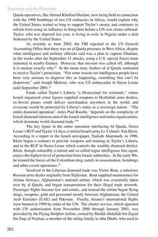 Terrorism and the Illuminati
262
Qaeda operatives, likeAhmed Khalfan Ghailani, now being held in connection
with the 1998 bombings of two US embassies in Africa, would explain why
the United States waited so long to support Taylor’s ouster, and continues to
refrain from using its influence to bring him before a UN war crimes tribunal.
Taylor, who was deposed last year, is living in exile in Nigeria under a deal
brokered by the United States.
	 As recently as June 2003, the FBI reported to the US General
Accounting Office that there was no al Qaeda presence in West Africa, despite
what intelligence and military officials said was a plan to capture Ghailani,
in the weeks after the September 11 attacks, using a U.S. special forces team
stationed in nearby Guinea. However, that mission was called off, although
it is unclear exactly why.42
In the mean time, leaders of al Qaeda continued
to receive Taylor’s protection. “For some reason our intelligence people have
been very anxious to disprove this as happening, something that can’t be
disproven,” said Joseph Melrose, who was US ambassador to Sierra Leone
until September 2001.43
	 Farah called Taylor’s Liberia “a Disneyland for criminals,” where
Israeli organized crime figures supplied weapons to Hezbollah arms dealers,
ex-Soviet planes could deliver merchandise anywhere in the world, and
everyone would be protected by Liberia’s status as a sovereign nation. “The
entire diamond operation”, notes Paul Rasche, “depends on the complicity of
Israeli diamond interests and of the Israeli intelligence and mafia organizations,
which dominate world diamond trade.”44
	 The key figure in the entire operation interfacing Al Qaeda, Sierra
Leone’s RUF and Taylor’s Libya, is retired Israeli army Lt. Colonel,Yair Klein.
According to a report in the Israeli newspaper, Yedioth Aharonoth, in 1996,
Klein began a contract to provide weapons and training in Taylor’s Liberia,
and to the RUF in Sierra Leone which controls the wealthy diamond district.
Klein, though ostensibly a retired and so-called rogue intelligence free agent,
enjoys the highest-level of protection from Israeli authorities. In the early 90s,
he trained the forces of the Colombian drug cartels in assassination, bombings
and other covert operations.45
	 Involved in the Liberian diamond trade was Victor Bout, a notorious
Russian arms dealer originally from Tajikistan. Bout supplied maintenance for
Ariana Airways, Afghanistan’s national airline, which was essentially taken
over by al Qaeda, and began transportation for their illegal trade network.
Passenger flights became few and erratic, and instead the airline began flying
drugs, weapons, gold and personnel mostly between Afghanistan, the United
Arab Emirates (UAE) and Pakistan. Finally, Ariana’s international flights
were banned in 1999 by order of the UN. The charter service, which operated
with UN authorization from November 2000 through January 2001, was
provided by the Flying Dolphin Airline, owned by Sheikh Abdullah bin Zayed
bin Saqr al Nayhan, a member of the ruling family in Abu Dhabi, who used to
 