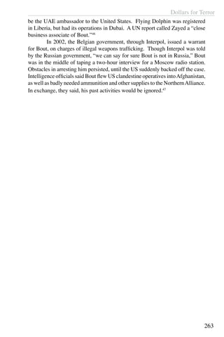 Dollars for Terror
263
be the UAE ambassador to the United States. Flying Dolphin was registered
in Liberia, but had its operations in Dubai. A UN report called Zayed a “close
business associate of Bout.”46
	 In 2002, the Belgian government, through Interpol, issued a warrant
for Bout, on charges of illegal weapons trafficking. Though Interpol was told
by the Russian government, “we can say for sure Bout is not in Russia,” Bout
was in the middle of taping a two-hour interview for a Moscow radio station.
Obstacles in arresting him persisted, until the US suddenly backed off the case.
Intelligence officials said Bout flew US clandestine operatives intoAfghanistan,
as well as badly needed ammunition and other supplies to the NorthernAlliance.
In exchange, they said, his past activities would be ignored.47
 