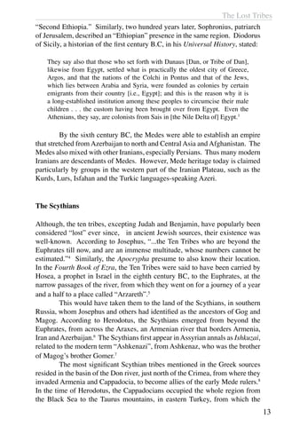 The Lost Tribes
13
“Second Ethiopia.”  Similarly, two hundred years later, Sophronius, patriarch
of Jerusalem, described an “Ethiopian” presence in the same region. Diodorus
of Sicily, a historian of the first century B.C, in his Universal History, stated:
They say also that those who set forth with Danaus [Dan, or Tribe of Dan],
likewise from Egypt, settled what is practically the oldest city of Greece,
Argos, and that the nations of the Colchi in Pontus and that of the Jews,
which lies between Arabia and Syria, were founded as colonies by certain
emigrants from their country [i.e., Egypt]; and this is the reason why it is
a long-established institution among these peoples to circumcise their male
children . . . the custom having been brought over from Egypt. Even the
Athenians, they say, are colonists from Sais in [the Nile Delta of] Egypt.3
	 By the sixth century BC, the Medes were able to establish an empire
that stretched from Azerbaijan to north and Central Asia and Afghanistan. The
Medes also mixed with other Iranians, especially Persians. Thus many modern
Iranians are descendants of Medes. However, Mede heritage today is claimed
particularly by groups in the western part of the Iranian Plateau, such as the
Kurds, Lurs, Isfahan and the Turkic languages-speaking Azeri.
The Scythians
Although, the ten tribes, excepting Judah and Benjamin, have popularly been
considered “lost” ever since, in ancient Jewish sources, their existence was
well-known. According to Josephus, “...the Ten Tribes who are beyond the
Euphrates till now, and are an immense multitude, whose numbers cannot be
estimated.”4
Similarly, the Apocrypha presume to also know their location.
In the Fourth Book of Ezra, the Ten Tribes were said to have been carried by
Hosea, a prophet in Israel in the eighth century BC, to the Euphrates, at the
narrow passages of the river, from which they went on for a journey of a year
and a half to a place called “Arzareth”.5
	 This would have taken them to the land of the Scythians, in southern
Russia, whom Josephus and others had identified as the ancestors of Gog and
Magog. According to Herodotus, the Scythians emerged from beyond the
Euphrates, from across the Araxes, an Armenian river that borders Armenia,
Iran andAzerbaijan.6
The Scythians first appear inAssyrian annals as Ishkuzai,
related to the modern term “Ashkenazi”, from Ashkenaz, who was the brother
of Magog’s brother Gomer.7
	 The most significant Scythian tribes mentioned in the Greek sources
resided in the basin of the Don river, just north of the Crimea, from where they
invaded Armenia and Cappadocia, to become allies of the early Mede rulers.8
In the time of Herodotus, the Cappadocians occupied the whole region from
the Black Sea to the Taurus mountains, in eastern Turkey, from which the
 
