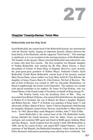 265
Rothschilds and the Holy Grail
Jacob Rothschild, the current head of the Rothschild dynasty, has intermarried
with the Sinclair family, forging an important dynastic alliance between the
head family of the Illuminati, and the supposed “Grail family”. This marriage
is significant, as it is an exception in the marriage practices of the Rothschilds.
The founder of the dynasty, Mayer Amschel Rothschild, had ordered his sons
to marry only their first cousins. The first exception was Hannah, daughter
of Nathan Rothschild, who married the Rt. Hon. Henry Fitzroy, a direct
descendant of Charles II Stuart King of England. However, more recently,
the great-great-great grandson of Nathan Mayer, Nathaniel Charles Jacob
Rothschild, Fourth Baron Rothschild, current head of the dynasty, married
Mary Serena Dunn, whose mother was Lady Mary Sybil St. Clair-Erksine, the
daughter of James Francis Harry St. Clair-Erskine, 5th Earl of Rosslyn. The
title of Earl of Rosslyn was created in 1801 for Alexander Wedderburn, 1st
Baron Loughborough, the former Lord Chancellor. The earldom was created
with special remainder to his nephew, Sir James St Clair-Erskine, who was
Grand Master of the Grand Lodge of Scotland, on behalf of King George IV.
	 The Erskine family were the hereditary Earls of Mar. They are
descended from Robert I Erksine, who married Elizabeth Stewart, the daughter
of Robert II of Scotland, the son of Robert the Bruce’s daughter Marjorie
and Robert Stewart. John 5th
of Erskine was guardian of King James V, and
afterwards of Mary, Queen of Scots. James V had an illegitimate child through
his daughter, Margaret, named James Stewart, step-brother to Mary Queen of
Scots. In 1565, Queen Mary made Margaret’s brother, John 7th
Earl of Mar.
	 Jacob Rothschild is the current head of the UK Rothschild family,
having inherited the fourth baronetcy from his father, Victor, an eminent
zoologist, and sometime MI5 agent and friend of KGB agents Anthony Blunt
and Guy Burgess. Jacob resigned from the family’s bank NM Rothschilds in
1980, run by his cousin Evelyn, and started RIT Capital Partners. Jacob is
chairman of Yad Hanadiv, the Rothschild foundation, which chairs the Jewish
Policy Research, dedicated to promoting issues affecting Jews worldwide. Yad
27
: Total War
 