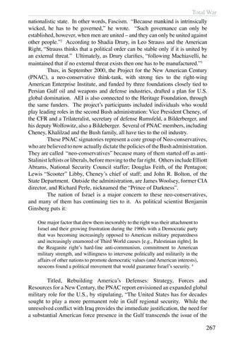 Total War
267
nationalistic state. In other words, Fascism. “Because mankind is intrinsically
wicked, he has to be governed,” he wrote. “Such governance can only be
established, however, when men are united – and they can only be united against
other people.”2
According to Shadia Drury, in Leo Strauss and the American
Right, “Strauss thinks that a political order can be stable only if it is united by
an external threat.” Ultimately, as Drury clarifies, “following Machiavelli, he
maintained that if no external threat exists then one has to be manufactured.”3
	 Thus, in September 2000, the Project for the New American Century
(PNAC), a neo-conservative think-tank, with strong ties to the right-wing
American Enterprise Institute, and funded by three foundations closely tied to
Persian Gulf oil and weapons and defense industries, drafted a plan for U.S.
global domination. AEI is also connected to the Heritage Foundation, through
the same funders. The project’s participants included individuals who would
play leading roles in the second Bush administration: Vice President Cheney, of
the CFR and a Trilateralist, secretary of defense Rumsfeld, a Bilderberger, and
his deputy Wolfowitz, also a Bildeberger. Several of PNAC members, including
Cheney, Khalilzad and the Bush family, all have ties to the oil industry.
	 These PNAC signatories represent a core group of Neo-conservatives,
who are believed to now actually dictate the policies of the Bush administration.
They are called “neo-conservatives” because many of them started off as anti-
Stalinist leftists or liberals, before moving to the far right. Others include Elliott
Abrams, National Security Council staffer; Douglas Feith, of the Pentagon;
Lewis “Scooter” Libby, Cheney’s chief of staff; and John R. Bolton, of the
State Department. Outside the administration, are James Woolsey, former CIA
director, and Richard Perle, nicknamed the “Prince of Darkness”.
	 The nation of Israel is a major concern to these neo-conservatives,
and many of them has continuing ties to it. As political scientist Benjamin
Ginsberg puts it:
One major factor that drew them inexorably to the right was their attachment to
Israel and their growing frustration during the 1960s with a Democratic party
that was becoming increasingly opposed to American military preparedness
and increasingly enamored of Third World causes [e.g., Palestinian rights]. In
the Reaganite right’s hard-line anti-communism, commitment to American
military strength, and willingness to intervene politically and militarily in the
affairs of other nations to promote democratic values (and American interests),
neocons found a political movement that would guarantee Israel’s security. 4
	 Titled, Rebuilding America’s Defenses: Strategy, Forces and
Resources for a New Century, the PNAC report envisioned an expanded global
military role for the U.S., by stipulating, “The United States has for decades
sought to play a more permanent role in Gulf regional security. While the
unresolved conflict with Iraq provides the immediate justification, the need for
a substantial American force presence in the Gulf transcends the issue of the
 