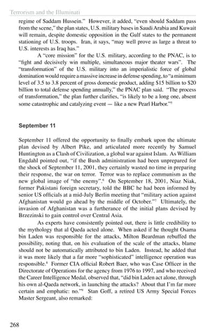 Terrorism and the Illuminati
268
regime of Saddam Hussein.” However, it added, “even should Saddam pass
from the scene,” the plan states, U.S. military bases in SaudiArabia and Kuwait
will remain, despite domestic opposition in the Gulf states to the permanent
stationing of U.S. troops. Iran, it says, “may well prove as large a threat to
U.S. interests as Iraq has.”
	 A “core mission” for the U.S. military, according to the PNAC, is to
“fight and decisively win multiple, simultaneous major theater wars”. The
“transformation” of the U.S. military into an imperialistic force of global
dominationwouldrequireamassiveincreaseindefensespending,to“aminimum
level of 3.5 to 3.8 percent of gross domestic product, adding $15 billion to $20
billion to total defense spending annually,” the PNAC plan said. “The process
of transformation,” the plan further clarifies, “is likely to be a long one, absent
some catastrophic and catalyzing event — like a new Pearl Harbor.”5
September 11
September 11 offered the opportunity to finally embark upon the ultimate
plan devised by Albert Pike, and articulated more recently by Samuel
Huntington as a Clash of Civilization, a global war against Islam. As William
Engdahl pointed out, “if the Bush administration had been unprepared for
the shock of September 11, 2001, they certainly wasted no time in preparing
their response, the war on terror. Terror was to replace communism as the
new global image of “the enemy”.6
On September 18, 2001, Niaz Niak,
former Pakistani foreign secretary, told the BBC he had been informed by
senior US officials at a mid-July Berlin meeting that “military action against
Afghanistan would go ahead by the middle of October.”7
Ultimately, the
invasion of Afghanistan was a furtherance of the initial plans devised by
Brzezinski to gain control over Central Asia.
	 As experts have consistently pointed out, there is little credibility to
the mythology that al Qaeda acted alone. When asked if he thought Osama
bin Laden was responsible for the attacks, Milton Beardman rebuffed the
possibility, noting that, on his evaluation of the scale of the attacks, blame
should not be automatically attributed to bin Laden. Instead, he added that
it was more likely that a far more “sophisticated” intelligence operation was
responsible.8
Former CIA official Robert Baer, who was Case Officer in the
Directorate of Operations for the agency from 1976 to 1997, and who received
the Career Intelligence Medal, observed that, “did bin Laden act alone, through
his own al-Qaeda network, in launching the attacks? About that I’m far more
certain and emphatic: no.”9
Stan Goff, a retired US Army Special Forces
Master Sergeant, also remarked:
 