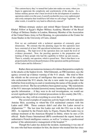 Total War
269
This cartoon heavy they’ve turned bin Laden into makes no sense, when you
begin to appreciate the complexity and synchronicity of the attacks. As a
former military person who’s been involved in the development of countless
operations orders over the years, I can tell you that this was a very sophisticated
and costly enterprise that would have left what we call a huge “signature.” In
other words, it would be very hard to effectively conceal.10
	 Military-strategic analyst and retired Major General Dr. Mahmoud
Khalaf, Fellow at Egypt’s Higher Military Academy, Member of the Royal
College of Defence Studies in London, Honorary Member of the Association
of the United States Army in Fort Benning, in a presentation at the Center for
Asian Studies in the University of Cairo, related:
First we are confronted with a technical operation of extremely great
dimensions. We estimate that the planning organ for this operation must
have consisted of at least 100 specialized technicians, who needed one year
of planning... The high level of the operation does not match the level of
evidence presented... Now, the puzzling question is the preparation and
training of these people who had the capability to follow up and execute...
There is, actually, one question, which is posed here. That is that there is no
proportionality between the performance of the operation and the performance
of bin Laden and his followers.11
	 Rather,therearenumerousinstancesofevidencethatpointtocomplicity
in the attacks at the highest levels. Sibel Edmonds, an FBI translator, says the
agency covered up evidence warning of the 9-11 attack. She tried to blow
the whistle on the cover-up of intelligence that names some of the culprits
who orchestrated the 9/11 attacks, but she is now under two gag orders that
forbid her from testifying in court or mentioning the names of the people or the
countries involved. She has nevertheless been quoted saying: “My translations
of the 9/11 intercepts included [terrorist] money laundering, detailed and date-
specific information ... if they were to do real investigations, we would see
several significant high-level criminal prosecutions in this country [the US] ...
and believe me, they will do everything to cover this up”.12
	 The several examples of suspicious activity begin with Arab specialist
Antoine Sfeir, according to whom“the CIA maintained contacts with bin
Laden until 1998. Those contacts didn’t end after bin Laden moved to
Afghanistan.”13
The last time bin Laden met with the CIA was in July of
2001. As reported by the French daily Le Figaro, Osama Bin Laden was to
undergo treatment at the American Hospital in Dubai, where he met a CIA
official. Radio France International (RFI) corroborated the report, based on
authoritative French intelligence sources, as well as “a witness, a professional
partner of the administrative management of the hospital.”14
	 Though bin Laden has denied the incident, maintaining it was one of
his sons who had been mistaken for him, the doctor who treated him has since
 