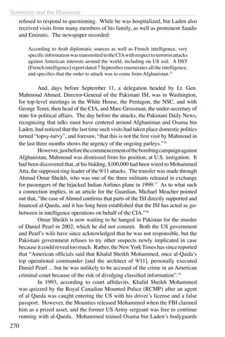 Terrorism and the Illuminati
270
refused to respond to questioning. While he was hospitalized, bin Laden also
received visits from many members of his family, as well as prominent Saudis
and Emiratis. The newspaper recorded:
According to Arab diplomatic sources as well as French intelligence, very
specific information was transmitted to the CIAwith respect to terrorist attacks
against American interests around the world, including on US soil. A DST
[French intelligence] report dated 7 September enumerates all the intelligence,
and specifies that the order to attack was to come from Afghanistan.15
	 And, days before September 11, a delegation headed by Lt. Gen.
Mahmoud Ahmed, Director-General of the Pakistani ISI, was in Washington,
for top-level meetings in the White House, the Pentagon, the NSC, and with
George Tenet, then head of the CIA, and Marc Grossman, the under-secretary of
state for political affairs. The day before the attacks, the Pakistani Daily News,
recognizing that talks must have centered around Afghanistan and Osama bin
Laden, had noticed that the last time such visits had taken place domestic politics
turned “topsy-turvy”, and foresaw, “that this is not the first visit by Mahmoud in
the last three months shows the urgency of the ongoing parleys.”16
	 However,justbeforethecommencementofthebombingcampaignagainst
Afghanistan, Mahmoud was dismissed from his position, at U.S. instigation. It
had been discovered that, at his bidding, $100,000 had been wired to Mohammed
Atta, the supposed ring-leader of the 9/11 attacks. The transfer was made through
Ahmad Omar Sheikh, who was one of the three militants released in exchange
for passengers of the hijacked Indian Airlines plane in 1999.17
As to what such
a connection implies, in an article for the Guardian, Michael Meacher pointed
out that, “the case of Ahmed confirms that parts of the ISI directly supported and
financed al-Qaeda, and it has long been established that the ISI has acted as go-
between in intelligence operations on behalf of the CIA.”18
	 Omar Sheikh is now waiting to be hanged in Pakistan for the murder
of Daniel Pearl in 2002, which he did not commit. Both the US government
and Pearl’s wife have since acknowledged that he was not responsible, but the
Pakistani government refuses to try other suspects newly implicated in case
because it could reveal too much. Rather, the NewYorkTimes has since reported
that “American officials said that Khalid Sheikh Mohammed, once al-Qaida’s
top operational commander [and the architect of 9/11], personally executed
Daniel Pearl ... but he was unlikely to be accused of the crime in an American
criminal court because of the risk of divulging classified information”.19
	 In 1993, according to court affidavits, Khalid Sheikh Mohammed
was quizzed by the Royal Canadian Mounted Police (RCMP) after an agent
of al Qaeda was caught entering the US with his driver’s license and a false
passport. However, the Mounties released Mohammed when the FBI claimed
him as a prized asset, and the former US Army sergeant was free to continue
running with al-Qaeda. Mohammed trained Osama bin Laden’s bodyguards
 