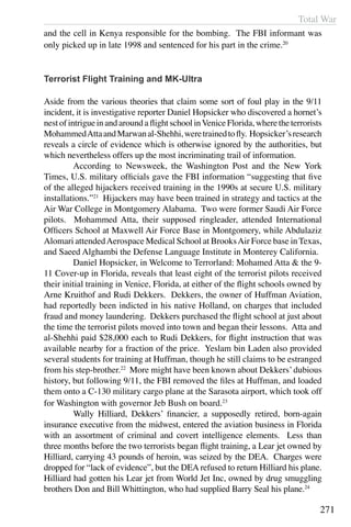Total War
271
and the cell in Kenya responsible for the bombing. The FBI informant was
only picked up in late 1998 and sentenced for his part in the crime.20
Terrorist Flight Training and MK-Ultra
Aside from the various theories that claim some sort of foul play in the 9/11
incident, it is investigative reporter Daniel Hopsicker who discovered a hornet’s
nestofintrigueinandaroundaflightschoolinVeniceFlorida,wheretheterrorists
MohammedAttaandMarwanal-Shehhi,weretrainedtofly. Hopsicker’sresearch
reveals a circle of evidence which is otherwise ignored by the authorities, but
which nevertheless offers up the most incriminating trail of information.
	 According to Newsweek, the Washington Post and the New York
Times, U.S. military officials gave the FBI information “suggesting that five
of the alleged hijackers received training in the 1990s at secure U.S. military
installations.”21
Hijackers may have been trained in strategy and tactics at the
Air War College in Montgomery Alabama. Two were former Saudi Air Force
pilots. Mohammed Atta, their supposed ringleader, attended International
Officers School at Maxwell Air Force Base in Montgomery, while Abdulaziz
Alomari attendedAerospace Medical School at BrooksAir Force base in Texas,
and Saeed Alghambi the Defense Language Institute in Monterey California.
	 Daniel Hopsicker, in Welcome to Terrorland: Mohamed Atta & the 9-
11 Cover-up in Florida, reveals that least eight of the terrorist pilots received
their initial training in Venice, Florida, at either of the flight schools owned by
Arne Kruithof and Rudi Dekkers. Dekkers, the owner of Huffman Aviation,
had reportedly been indicted in his native Holland, on charges that included
fraud and money laundering. Dekkers purchased the flight school at just about
the time the terrorist pilots moved into town and began their lessons. Atta and
al-Shehhi paid $28,000 each to Rudi Dekkers, for flight instruction that was
available nearby for a fraction of the price. Yeslam bin Laden also provided
several students for training at Huffman, though he still claims to be estranged
from his step-brother.22
More might have been known about Dekkers’dubious
history, but following 9/11, the FBI removed the files at Huffman, and loaded
them onto a C-130 military cargo plane at the Sarasota airport, which took off
for Washington with governor Jeb Bush on board.23
	 Wally Hilliard, Dekkers’ financier, a supposedly retired, born-again
insurance executive from the midwest, entered the aviation business in Florida
with an assortment of criminal and covert intelligence elements. Less than
three months before the two terrorists began flight training, a Lear jet owned by
Hilliard, carrying 43 pounds of heroin, was seized by the DEA. Charges were
dropped for “lack of evidence”, but the DEA refused to return Hilliard his plane.
Hilliard had gotten his Lear jet from World Jet Inc, owned by drug smuggling
brothers Don and Bill Whittington, who had supplied Barry Seal his plane.24
 