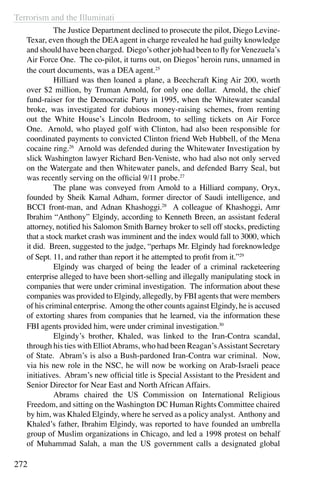 Terrorism and the Illuminati
272
	 The Justice Department declined to prosecute the pilot, Diego Levine-
Texar, even though the DEA agent in charge revealed he had guilty knowledge
and should have been charged. Diego’s other job had been to fly forVenezuela’s
Air Force One. The co-pilot, it turns out, on Diegos’ heroin runs, unnamed in
the court documents, was a DEA agent.25
	 Hilliard was then loaned a plane, a Beechcraft King Air 200, worth
over $2 million, by Truman Arnold, for only one dollar. Arnold, the chief
fund-raiser for the Democratic Party in 1995, when the Whitewater scandal
broke, was investigated for dubious money-raising schemes, from renting
out the White House’s Lincoln Bedroom, to selling tickets on Air Force
One. Arnold, who played golf with Clinton, had also been responsible for
coordinated payments to convicted Clinton friend Web Hubbell, of the Mena
cocaine ring.26
Arnold was defended during the Whitewater Investigation by
slick Washington lawyer Richard Ben-Veniste, who had also not only served
on the Watergate and then Whitewater panels, and defended Barry Seal, but
was recently serving on the official 9/11 probe.27
	 The plane was conveyed from Arnold to a Hilliard company, Oryx,
founded by Sheik Kamal Adham, former director of Saudi intelligence, and
BCCI front-man, and Adnan Khashoggi.28
A colleague of Khashoggi, Amr
Ibrahim “Anthony” Elgindy, according to Kenneth Breen, an assistant federal
attorney, notified his Salomon Smith Barney broker to sell off stocks, predicting
that a stock market crash was imminent and the index would fall to 3000, which
it did. Breen, suggested to the judge, “perhaps Mr. Elgindy had foreknowledge
of Sept. 11, and rather than report it he attempted to profit from it.”29
	 Elgindy was charged of being the leader of a criminal racketeering
enterprise alleged to have been short-selling and illegally manipulating stock in
companies that were under criminal investigation. The information about these
companies was provided to Elgindy, allegedly, by FBI agents that were members
of his criminal enterprise. Among the other counts against Elgindy, he is accused
of extorting shares from companies that he learned, via the information these
FBI agents provided him, were under criminal investigation.30
	 Elgindy’s brother, Khaled, was linked to the Iran-Contra scandal,
through his ties with ElliotAbrams, who had been Reagan’sAssistant Secretary
of State. Abram’s is also a Bush-pardoned Iran-Contra war criminal. Now,
via his new role in the NSC, he will now be working on Arab-Israeli peace
initiatives. Abram’s new official title is Special Assistant to the President and
Senior Director for Near East and North African Affairs.
	 Abrams chaired the US Commission on International Religious
Freedom, and sitting on the Washington DC Human Rights Committee chaired
by him, was Khaled Elgindy, where he served as a policy analyst. Anthony and
Khaled’s father, Ibrahim Elgindy, was reported to have founded an umbrella
group of Muslim organizations in Chicago, and led a 1998 protest on behalf
of Muhammad Salah, a man the US government calls a designated global
 
