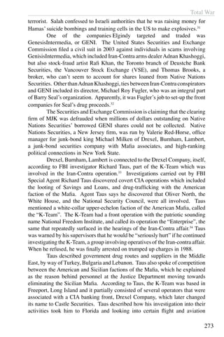 Total War
273
terrorist. Salah confessed to Israeli authorities that he was raising money for
Hamas’ suicide bombings and training cells in the US to make explosives.31
	 One of the companies Elgindy targeted and traded was
GenesisIntermedia, or GENI. The United States Securities and Exchange
Commission filed a civil suit in 2003 against individuals in scams involving
GenisisIntermedia, which included Iran-Contra arms dealerAdnan Khashoggi,
but also stock-fraud artist Rafi Khan, the Toronto branch of Deustche Bank
Securities, the Vancouver Stock Exchange (VSE), and Thomas Brooks, a
broker, who can’t seem to account for shares loaned from Native Nations
Securities. Other thanAdnan Khashoggi, ties between Iran-Contra conspirators
and GENI included its director, Michael Roy Fugler, who was an integral part
of Barry Seal’s organization. Apparently, it was Fugler’s job to set-up the front
companies for Seal’s drug proceeds.32
	 The Securities and Exchange Commission is claiming that the clearing
firm of MJK was defrauded when millions of dollars outstanding on Native
Nations Securities’ borrowed GENI shares could not be collected. Native
Nations Securities, a New Jersey firm, was run by Valerie Red-Horse, office
manager for junk-bond king Michael Milken of Drexel, Burnham, Lambert,
a junk-bond securities company with Mafia associates, and high-ranking
political connections in New York State.
	 Drexel, Burnham, Lambert is connected to the Drexel Company, itself,
according to FBI investigator Richard Taus, part of the K-Team which was
involved in the Iran-Contra operation.33
Investigations carried out by FBI
Special Agent Richard Taus discovered covert CIA operations which included
the looting of Savings and Loans, and drug-trafficking with the American
faction of the Mafia. Agent Taus says he discovered that Oliver North, the
White House, and the National Security Council, were all involved. Taus
mentioned a white-collar upper-echelon faction of the American Mafia, called
the “K-Team”. The K-Team had a front operation with the patriotic sounding
name National Freedom Institute, and called its operation the “Enterprise”, the
same that repeatedly surfaced in the hearings of the Iran-Contra affair.34
Taus
was warned by his supervisors that he would be “seriously hurt” if he continued
investigating the K-Team, a group involving operatives of the Iran-contra affair.
When he refused, he was finally arrested on trumped up charges in 1988.
	 Taus described government drug routes and suppliers in the Middle
East, by way of Turkey, Bulgaria and Lebanon. Taus also spoke of competition
between the American and Sicilian factions of the Mafia, which he explained
as the reason behind personnel at the Justice Department moving towards
eliminating the Sicilian Mafia. According to Taus, the K-Team was based in
Freeport, Long Island and it partially consisted of several operators that were
associated with a CIA banking front, Drexel Company, which later changed
its name to Castle Securities. Taus described how his investigation into their
activities took him to Florida and looking into certain flight and aviation
 