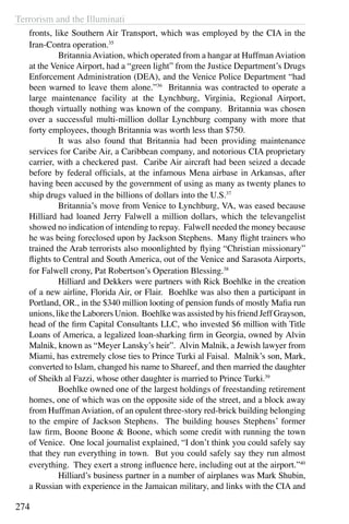 Terrorism and the Illuminati
274
fronts, like Southern Air Transport, which was employed by the CIA in the
Iran-Contra operation.35
	 BritanniaAviation, which operated from a hangar at HuffmanAviation
at the Venice Airport, had a “green light” from the Justice Department’s Drugs
Enforcement Administration (DEA), and the Venice Police Department “had
been warned to leave them alone.”36
Britannia was contracted to operate a
large maintenance facility at the Lynchburg, Virginia, Regional Airport,
though virtually nothing was known of the company. Britannia was chosen
over a successful multi-million dollar Lynchburg company with more that
forty employees, though Britannia was worth less than $750.
	 It was also found that Britannia had been providing maintenance
services for Caribe Air, a Caribbean company, and notorious CIA proprietary
carrier, with a checkered past. Caribe Air aircraft had been seized a decade
before by federal officials, at the infamous Mena airbase in Arkansas, after
having been accused by the government of using as many as twenty planes to
ship drugs valued in the billions of dollars into the U.S.37
	 Britannia’s move from Venice to Lynchburg, VA, was eased because
Hilliard had loaned Jerry Falwell a million dollars, which the televangelist
showed no indication of intending to repay. Falwell needed the money because
he was being foreclosed upon by Jackson Stephens. Many flight trainers who
trained the Arab terrorists also moonlighted by flying “Christian missionary”
flights to Central and South America, out of the Venice and Sarasota Airports,
for Falwell crony, Pat Robertson’s Operation Blessing.38
	 Hilliard and Dekkers were partners with Rick Boehlke in the creation
of a new airline, Florida Air, or Flair. Boehlke was also then a participant in
Portland, OR., in the $340 million looting of pension funds of mostly Mafia run
unions, like the Laborers Union. Boehlke was assisted by his friend Jeff Grayson,
head of the firm Capital Consultants LLC, who invested $6 million with Title
Loans of America, a legalized loan-sharking firm in Georgia, owned by Alvin
Malnik, known as “Meyer Lansky’s heir”. Alvin Malnik, a Jewish lawyer from
Miami, has extremely close ties to Prince Turki al Faisal. Malnik’s son, Mark,
converted to Islam, changed his name to Shareef, and then married the daughter
of Sheikh al Fazzi, whose other daughter is married to Prince Turki.39
	 Boehlke owned one of the largest holdings of freestanding retirement
homes, one of which was on the opposite side of the street, and a block away
from HuffmanAviation, of an opulent three-story red-brick building belonging
to the empire of Jackson Stephens. The building houses Stephens’ former
law firm, Boone Boone & Boone, which some credit with running the town
of Venice. One local journalist explained, “I don’t think you could safely say
that they run everything in town. But you could safely say they run almost
everything. They exert a strong influence here, including out at the airport.”40
	 Hilliard’s business partner in a number of airplanes was Mark Shubin,
a Russian with experience in the Jamaican military, and links with the CIA and
 