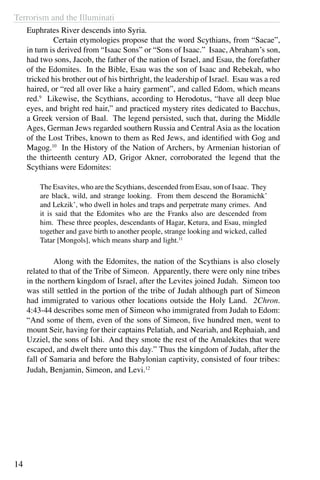 Terrorism and the Illuminati
14
Euphrates River descends into Syria.
	 Certain etymologies propose that the word Scythians, from “Sacae”,
in turn is derived from “Isaac Sons” or “Sons of Isaac.” Isaac, Abraham’s son,
had two sons, Jacob, the father of the nation of Israel, and Esau, the forefather
of the Edomites. In the Bible, Esau was the son of Isaac and Rebekah, who
tricked his brother out of his birthright, the leadership of Israel. Esau was a red
haired, or “red all over like a hairy garment”, and called Edom, which means
red.9
Likewise, the Scythians, according to Herodotus, “have all deep blue
eyes, and bright red hair,” and practiced mystery rites dedicated to Bacchus,
a Greek version of Baal. The legend persisted, such that, during the Middle
Ages, German Jews regarded southern Russia and Central Asia as the location
of the Lost Tribes, known to them as Red Jews, and identified with Gog and
Magog.10
In the History of the Nation of Archers, by Armenian historian of
the thirteenth century AD, Grigor Akner, corroborated the legend that the
Scythians were Edomites:
The Esavites, who are the Scythians, descended from Esau, son of Isaac. They
are black, wild, and strange looking. From them descend the Boramichk’
and Lekzik’, who dwell in holes and traps and perpetrate many crimes. And
it is said that the Edomites who are the Franks also are descended from
him. These three peoples, descendants of Hagar, Ketura, and Esau, mingled
together and gave birth to another people, strange looking and wicked, called
Tatar [Mongols], which means sharp and light.11
	 Along with the Edomites, the nation of the Scythians is also closely
related to that of the Tribe of Simeon. Apparently, there were only nine tribes
in the northern kingdom of Israel, after the Levites joined Judah. Simeon too
was still settled in the portion of the tribe of Judah although part of Simeon
had immigrated to various other locations outside the Holy Land. 2Chron.
4:43-44 describes some men of Simeon who immigrated from Judah to Edom:
“And some of them, even of the sons of Simeon, five hundred men, went to
mount Seir, having for their captains Pelatiah, and Neariah, and Rephaiah, and
Uzziel, the sons of Ishi. And they smote the rest of the Amalekites that were
escaped, and dwelt there unto this day.” Thus the kingdom of Judah, after the
fall of Samaria and before the Babylonian captivity, consisted of four tribes:
Judah, Benjamin, Simeon, and Levi.12
 