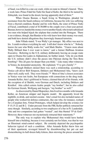 Terrorism and the Illuminati
276
al Saud, was killed in a one-car crash, while en route to Ahmed’s funeral. Then,
a week later, Prince Fahd bin Turki bin Saud al Kabir, the third to be named by
Zubaydah, was found in the desert, having apparently died of thirst.44
	 When Osama Basnan, a Saudi living in Washington, pleaded for
assistance from the Saudi embassy in California, because his wife was suffering
from a thyroid condition, Bandar and his wife Haifa, the sister of Prince Turki
al Faisal, contributed a total of $130,000 to the couple over a four-year period.
Basnan,however,handedthemoneyovertoanotherSaudi,whointurnsubsidized
two men who helped hijack the airplane that crashed into the Pentagon. There
is no evidence, though, that Bandar or his wife knew how their money was used,
and both have denied allegations they knowingly financed terrorists.
	 John Villada stated, “I was Wally’s jet manager. My office was next to
his. I could overhear everything he said. I still don’t know who he is.” Nobody
knows for sure who Wally works for,” said Mark Shubin. “I know more about
Wally Hilliard than I ever want to know,” said a former Huffman Aviation
Executive. Referring to the U.S. military deliberately leaving an escape route
open to Osama bin Laden in Afghanistan, he further noted, “why do you think
the U.S. military didn’t close the passes into Pakistan during the Tora Bora
bombing? This all goes far deeper than you think.” Like many other witnesses
in Venice, he demanded anonymity. He explained, “I’ve got a family”.45
	 Though Dekkers denied there was such a relationship, according to
Venice cab driver Bob Simpson, Dekkers and Mohammed Atta, “knew each
other well, really well. They were friends.”46
Most of Atta’s closest associates
in Venice were not Arabs, but Europeans with connections to the drug trade.
Amanda Keller, Atta’s girlfriend in Venice, claimed that all of his friends, with
the exception of al Shehhi, were German and Dutch, including Dekkers and
Kruithof. Atta called certain Arabic people “my brother”, but he also called
his German friends, Wolfgang and Juergen, “my brother” as well.47
	 As discovered by Daniel Hopsicker,Atta lived two months withAmanda
Keller, an American stripper and lingerie model. He apparently loved the
nightlife, to drink, and snorted cocaine. Atta’s email list also included names of
people who worked for defense contractors, like one who, for instance, worked
for a Canadian firm, Virtual Prototypes, which helped develop the avionics for
F-15, F-22 and B-2. Under pressure from the FBI, Keller publicly retracted her
story though. Similarly, according to two employees of a bar in Ft. Lauderdale,
Atta and two companions had gotten “wasted”, and Atta blurted “F*ck God!”
However, these witnesses too mysteriously retracted their statements.48
	 The only way to explain why Mohammed Atta would have hurled
himself into a building, because it was certainly not for Islam, was that he was
an Illuminati mind-control subject. He certainly depicted the psychopathic
behavior typical of such a condition. After Amanda Keller threw him out
of their apartment, revenged himself by disemboweling her pet cat and
dismembering its half-dozen baby kittens, then strewing the pieces around her
 