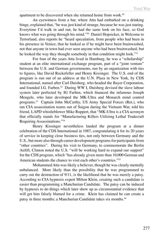 Total War
277
apartment to be discovered when she returned home from work.49
	 An eyewitness from a bar, where Atta had embarked on a drinking
binge, explained that, “he was just kind of strange, because he was just staring.
Everytime I’d walk in and out, he had the same look on his face, so God
knows what was going through his mind.”50
Daniel Hopsicker, in Welcome to
Terrorland, also reports he “heard speculation, from people who had been in
his presence in Venice, that he looked as if he might have been brainwashed,
not that anyone in town had ever seen anyone who had been brainwashed, but
he looked the way they thought somebody in that condition might look.”51
	 For four of the years Atta lived in Hamburg, he was a “scholarship”
student at an elite international exchange program, part of a “joint venture”
between the U.S. and German governments, run by an organization with ties
to figures, like David Rockefeller and Henry Kissinger. The U.S. end of the
program is run out of an address at the U.N. Plaza in New York, by CDS
International, named after Carl Duisberg, who headed the Bayer Corporation,
and founded I.G. Farben.52
During WW I, Duisberg devised the slave labour
system later perfected by IG Farben, which financed the infamous Joseph
Mengele, who later developed the MK-Ultra and Monarch mind control
programs.53
Captain John McCarthy, US Army Special Forces (Ret.), who
ran CIA assassination teams out of Saigon during the Vietnam War, told his
friend, LAPD whistleblower Mike Ruppert, that “MK-Ultra is a CIA acronym
that officially stands for “Manufacturing Killers Utilizing Lethal Tradecraft
Requiring Assassinations.”54
	 Henry Kissinger nevertheless lauded the program at a dinner
celebration of the CDS International in 1987, congratulating it for its 20 years
of service in keeping close business ties, not only between Germany and the
U.S., but more also through career development programs for participants from
“other countries”. During his visit to Germany, to commemorate the Berlin
Airlift, Clinton noted the U.S. “will be working hard to expand our support”
for the CDS program, which “has already given more than 10,000 German and
American students the chance to visit each other’s countries.”55
	 Mohammed Atta was likely a believer, though he was clearly mentally
unbalanced. More likely than the possibility that he was programmed to
carry out the destruction of 9/11, is the likelihood that he was merely a patsy.
According to CIA hypnosis expert Milton Klein, creating such a candidate is
easier than programming a Manchurian Candidate. The patsy can be induced
by hypnosis to do things which later show up as circumstantial evidence that
will get him falsely blamed for a crime. Klein has claimed he can create a
patsy in three months; a Manchurian Candidate takes six months.56
 