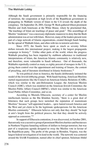 Terrorism and the Illuminati
278
The Wahhabi Lobby
Although the Saudi government is primarily responsible for the financing
of terrorism, the cooperation at high levels of the Republican government in
propagating its Wahhabi version of Islam in the U.S reveals the depth of the
conspiracy. On September 26, 2001, George W. Bush gathered fifteen prominent
Muslim and Arab-Americans at the White House, where he proclaimed that,
“the teachings of Islam are teachings of peace and good.” This assemblage of
Muslim “moderates” was a necessary diplomatic maneuver to deny that the Bush
administration was at war with Islam. However, many of the leaders present were
part of a large network of Islamic organizations, created through Saudi funding
for the spread of Wahhabi Islam, and often with ties to terrorist activities.
	 Since 1975, the Saudis have spent as much as seventy billion
dollars towards this international project, making it the largest propaganda
campaign in history.57
Unlike other parts of the world, where the progress
Wahhabi preaching has been impeded by stubborn adherence to traditional
interpretations of Islam, the American Islamic community is relatively new,
and therefore, more vulnerable to Saudi influence. Out of thousands, the
Wahhabis reportedly control as many as eighty percent of mosques in the U.S.,
giving them control over the appointment and training of Imams, the content
of preaching, and of literature distributed in Islamic bookstores.58
	 To win political clout in America, the Saudis deliberately imitated the
model of the Jewish lobbying groups. With Saudi backing,American Muslims
started organizations like the Council on American Islamic Relations (CAIR),
which was similar to the anti-Defemation League; the American Muslim
Council (AMC), which was modeled on the American Jewish Committee; the
Muslim Public Affairs Council (MPAC), which was similar to the American
Israel Public Affairs Committee, and so on.
	 According to Mustafa Elhussein, secretary of a center for Muslim
intellectuals known as the Ibn Khaldun Society, “there is a great deal of
bitterness that such groups have tarnished the reputation of mainstream
Muslims” because “self-appointed leaders... spew hatred toward America and
the West and yet claim to be the legitimate spokespersons for the American
Muslim community.” Elhussein believes not only that they should “be kept
at arm’s length from the political process, but that they should be actively
opposed as extremists.”59
	 In support of Elhussein contention, it was discovered, in October 2001,
thatnotonlywasasecretivegroupofprominentMuslimcharitiesandbusinesses
in Northern Virginia funneling millions of dollars to foreign terrorists, but was
part of a suspicious agenda designed to sway the Muslim vote in favour of
the Republican party. The probe of the groups in Herndon, Virginia, was the
largest federal investigation of its kind in the world. The network was centered
around the SAAR Foundation, named after its chief sponsor, Sulaiman Abdul
 