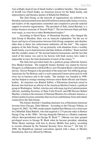 Total War
279
Aziz al Rajhi, head of one of Saudi Arabia’s wealthiest families. The treasurer
of SAAR was Cherif Sedky, an American lawyer for the Rahji family, and
representative and business partner of Khalid bin Mahfouz.
	 The Safa Group, as the network of organizations are referred to in
Herndon,hadtransmittedmorethan$26millioninuntraceablemoneyoverseas,
and leaders of the organization committed and conspired to provide material
support to terrorist organizations. The president of Safa, Jamal Barzinji, is a
former business associate of Youssef Nada.60
The ties between Nada and Safa
were many, as were ties to other Brotherhood leaders.61
	 According to David Kane, of Homeland Security, who charged the
Safa Group in Herndon, there was no innocent explanation “for the use of
layers and layers of transactions between Safa Group companies and charities
other than to throw law enforcement authorities off the trail.” The express
purpose of the Safa Group, “set up primarily with donations from a wealthy
Saudi family, was to fund terrorism and hide millions of dollars.” Kane insisted
that the complex nature of “the myriad financial transactions and the fact that
much of the money was sent to tax havens with bank secrecy laws make it
impossible to trace the final destination of much of the money.”62
	 The Safa trust provided funds for a political group called the Islamic
Free Market Institute. The nonprofit Islamic Institute was started by Grover
Norquist, in collaboration with Karl Rove, now President Bush’s chief political
adviser. Grover Norquist is the president of the noted anti-Tax lobbying group,
Americans for Tax Reform, and is a well-connected Conservatism activist with
close ties to business and to the media. The institute was founded in 1999,
and has helped to arrange meetings between senior Bush officials and Islamic
leaders. Its chairman was Khaled Saffuri, a Palestinian-American raised in
Kuwait who had been an official of the American Muslim Council, a political
group in Washington. Saffuri, who has met with many top-level administration
officials, including Secretary of State Colin Powell, and FBI Director Robert
Mueller, is listed as the treasurer of National Muslims for a Greater America, a
defunct political action committee that received contributions from individuals
connected to the Safa Group.
	 The Islamic Institute’s founding chairman was a Palestinian American
investor from Chicago, Talat Othman. According to the Chicago Tribune, in
August 10, 2003: “In 1990, media reports implied that Othman was a front man
for [Abdullah Taha] Bakhsh, who had acquired a 17.6 percent stake in Harken
Energy Corp. in the 1980s. Serving alongside Othman as a Harken corporate
officer: then-presidential son George W. Bush.”63
Othman was later granted
privileged access to George W. Bush when he became president, attending
White House meetings with him to discuss Middle East policy, according
to records obtained by the National Security News Service.64
On July 21,
2000, the Republican national convention opened with a duaa, or Muslim
benediction, that was offered by Othman.
 