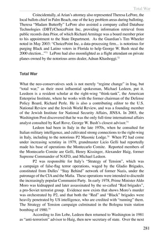 Total War
281
	 Coincidentally, al Arian’s attorney also represented Theresa LePore, the
local ballots chief in Palm Beach, one of the key problem areas during balloting.
Theresa “Madam Butterfly” LePore also assisted a company called Database
Technologies (DBT)/ChoicePoint Inc, providing information retrieval from
public records data Prior, of which Richard Armitage was a board member prior
to his appointment to the State Department. As the Guardian’s Tim Wheeler
noted in May 2003: “ChoicePoint Inc, a data-processing firm... is notorious for
purging Black and Latino voters in Florida to help George W. Bush steal the
2000 election...”71
LePore had also moonlighted as a flight attendant on private
planes owned by the notorious arms dealer, Adnan Khashoggi.72
Total War
What the neo-conservatives seek is not merely “regime change” in Iraq, but
“total war,” as their most influential spokesman, Michael Ledeen, put it.
Leedeen is a resident scholar at the right-wing “think-tank”, the American
Enterprise Institute, where he works with the former chairman of the Defense
Policy Board, Richard Perle. He is also a contributing editor to the U.S.
National Review and the Jewish World Review, and was a founding member
of the Jewish Institute for National Security Affairs, JINSA. In 2003, the
Washington Post discovered that he was the only full-time international affairs
analyst consulted by Karl Rove, George W. Bush’s closest advisor.73
	 Ledeen had been in Italy in the late 1970s, when he consulted for
Italian military intelligence, and cultivated strong connections to the right-wing
in Italy, including to the notorious P2 Masonic Lodge.74
When P2 had come
under increasing scrutiny in 1979, grandmaster Licio Gelli had reportedly
made his base of operations the Montecarlo Comite. Reported members of
the Montecarlo Comite are Gelli, Henry Kissinger, Alexander Haig, former
Supreme Commander of NATO, and Michael Ledeen.
	 P2 was responsible for Italy’s “Strategy of Tension”, which was
a campaign of false-flag terror operations, waged by the Gladio Brigades,
constituted from Dulles’ “Stay Behind” network of former Nazis, under the
patronage of the CIAand the Mafia. These operations were intended to discredit
the increasingly popular Communist Party. In early 1978, Prime Minister Aldo
Moro was kidnapped and later assassinated by the so-called “Red brigades”,
a pro-Soviet terrorist group. Evidence now exists that shows Moro’s murder
was orchestrated by P2, and that both the “Red” and “Black” brigades were
heavily penetrated by US intelligence, who are credited with “running” them.
The Strategy of Tension campaign culminated in the Bologna train station
bombing of 1980.75
	 According to Jim Lobe, Ledeen then returned to Washington in 1981
as “anti-terrorism” advisor to Haig, then new secretary of state. Over the next
 