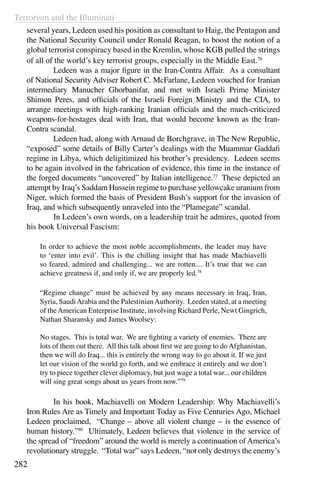 Terrorism and the Illuminati
282
several years, Ledeen used his position as consultant to Haig, the Pentagon and
the National Security Council under Ronald Reagan, to boost the notion of a
global terrorist conspiracy based in the Kremlin, whose KGB pulled the strings
of all of the world’s key terrorist groups, especially in the Middle East.76
	 Ledeen was a major figure in the Iran-Contra Affair. As a consultant
of National Security Adviser Robert C. McFarlane, Ledeen vouched for Iranian
intermediary Manucher Ghorbanifar, and met with Israeli Prime Minister
Shimon Peres, and officials of the Israeli Foreign Ministry and the CIA, to
arrange meetings with high-ranking Iranian officials and the much-criticized
weapons-for-hostages deal with Iran, that would become known as the Iran-
Contra scandal.
	 Ledeen had, along with Arnaud de Borchgrave, in The New Republic,
“exposed” some details of Billy Carter’s dealings with the Muammar Gaddafi
regime in Libya, which deligitimized his brother’s presidency. Ledeen seems
to be again involved in the fabrication of evidence, this time in the instance of
the forged documents “uncovered” by Italian intelligence.77
These depicted an
attempt by Iraq’s Saddam Hussein regime to purchase yellowcake uranium from
Niger, which formed the basis of President Bush’s support for the invasion of
Iraq, and which subsequently unraveled into the “Plamegate” scandal.
	 In Ledeen’s own words, on a leadership trait he admires, quoted from
his book Universal Fascism:
In order to achieve the most noble accomplishments, the leader may have
to ‘enter into evil’. This is the chilling insight that has made Machiavelli
so feared, admired and challenging... we are rotten.... It’s true that we can
achieve greatness if, and only if, we are properly led.78
“Regime change” must be achieved by any means necessary in Iraq, Iran,
Syria, SaudiArabia and the PalestinianAuthority. Leeden stated, at a meeting
of theAmerican Enterprise Institute, involving Richard Perle, Newt Gingrich,
Nathan Sharansky and James Woolsey:
No stages. This is total war. We are fighting a variety of enemies. There are
lots of them out there. All this talk about first we are going to do Afghanistan,
then we will do Iraq... this is entirely the wrong way to go about it. If we just
let our vision of the world go forth, and we embrace it entirely and we don’t
try to piece together clever diplomacy, but just wage a total war... our children
will sing great songs about us years from now.”79
	 In his book, Machiavelli on Modern Leadership: Why Machiavelli’s
Iron Rules Are as Timely and Important Today as Five Centuries Ago, Michael
Ledeen proclaimed, “Change – above all violent change – is the essence of
human history.”80
Ultimately, Ledeen believes that violence in the service of
the spread of “freedom” around the world is merely a continuation of America’s
revolutionary struggle. “Total war” says Ledeen, “not only destroys the enemy’s
 