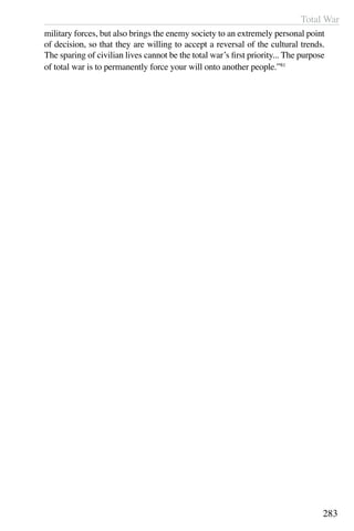 Total War
283
military forces, but also brings the enemy society to an extremely personal point
of decision, so that they are willing to accept a reversal of the cultural trends.
The sparing of civilian lives cannot be the total war’s first priority... The purpose
of total war is to permanently force your will onto another people.”81
	
 