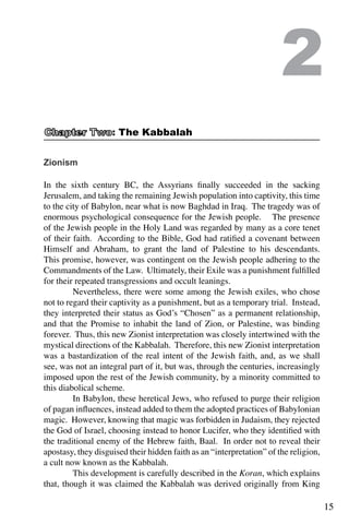 15
Zionism
In the sixth century BC, the Assyrians finally succeeded in the sacking
Jerusalem, and taking the remaining Jewish population into captivity, this time
to the city of Babylon, near what is now Baghdad in Iraq. The tragedy was of
enormous psychological consequence for the Jewish people. The presence
of the Jewish people in the Holy Land was regarded by many as a core tenet
of their faith. According to the Bible, God had ratified a covenant between
Himself and Abraham, to grant the land of Palestine to his descendants.
This promise, however, was contingent on the Jewish people adhering to the
Commandments of the Law. Ultimately, their Exile was a punishment fulfilled
for their repeated transgressions and occult leanings.
	 Nevertheless, there were some among the Jewish exiles, who chose
not to regard their captivity as a punishment, but as a temporary trial. Instead,
they interpreted their status as God’s “Chosen” as a permanent relationship,
and that the Promise to inhabit the land of Zion, or Palestine, was binding
forever. Thus, this new Zionist interpretation was closely intertwined with the
mystical directions of the Kabbalah. Therefore, this new Zionist interpretation
was a bastardization of the real intent of the Jewish faith, and, as we shall
see, was not an integral part of it, but was, through the centuries, increasingly
imposed upon the rest of the Jewish community, by a minority committed to
this diabolical scheme.
	 In Babylon, these heretical Jews, who refused to purge their religion
of pagan influences, instead added to them the adopted practices of Babylonian
magic. However, knowing that magic was forbidden in Judaism, they rejected
the God of Israel, choosing instead to honor Lucifer, who they identified with
the traditional enemy of the Hebrew faith, Baal. In order not to reveal their
apostasy, they disguised their hidden faith as an “interpretation” of the religion,
a cult now known as the Kabbalah.
	 This development is carefully described in the Koran, which explains
that, though it was claimed the Kabbalah was derived originally from King
2
: The Kabbalah
 