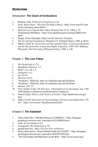 Introduction: The Clash of Civilizations
1	 Robison, John, Proofs of a Conspiracy, p. 84.
2	 Svali. Ritual Abuse - How the Cult Makes Money. <http://www.suite101.com/
article.cfm/ritual_abuse/40931>
3	 Interview in Le Nouvel Observateur (France), Jan 15-21, 1998, p. 76
Translated by Bill Blum < http://www.globalresearch.ca/articles/BRZ110A.
html>
4	 Magee, Glenn Alexander. Hegel and the Hermetic Tradition.
5	 The Tax-Exempt Foundations, Westport, CT: Arlington House, 1980. p. 60-61.
6	 Barrow, Clyde W. Universities and the Capitalist State: Corporate Liberalism
and the Reconstruction of American Higher Education. 1894-1928. Madison,
Wisconsin: The University of Wisconsin Press, 1990. p. 144.
Chapter 1: The Lost Tribes
1	 The Dying God, p. 112.
2	 Herodotus, Histories: 7.7
3	 Book 1, sec. 28, 1-5
4	 Antiquities 11:2
5	 xiii. 39-45
6	 Histories, IV:11
7	 “Scythians”, Wikipedia. http://en.wikipedia.org/wiki/Scythians
8	 “Scythians”, Wikipedia. http://en.wikipedia.org/wiki/Scythians
9	 Genesis, 225: 25
10	 Gow, Andrew Colin. The Red Jews: Antisemitism in an Apocalyptic Age 1200-
1600 (Studies in Medieval and Reformation Traditions).
11	 Akner, Grigor. History of the Nation of Archers <http://rbedrosian.com/ga1.
htm>
12	 Miller, Fred P. Interaction of Assyrian Kings with Israel and Judah about 730
B.C. <http://www.ao.net/~fmoeller/assyrian.htm>
Chapter 2: The Kabbalah
1	 James Allen Dow, “Rhodah (Princess) of PERSIA”, <http://freepages.
genealogy.rootsweb.com/~jamesdow/s033/f468024.htm>
2	 Luck. Arcana Mundi, p.311
3	 Livingstone. The Dying God. p. 93.
4	 quoted from M.L. West, The East Face of Helicon.
5	 James Allen Down, “Zerah (Zehrah Zarah) ibn JUDAH”, <http://freepages.
genealogy.rootsweb.com/~jamesdow/s028/f972385.htm>
6	 “The Sea Peoples and Philistines on the Web”, <http://www.courses.psu.
 