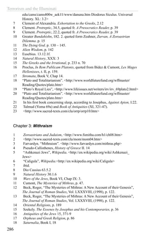 Terrorism and the Illuminati
286
edu/cams/cams400w_aek11/www/danuna.htm Diodorus Siculus. Universal
History. XL: 3.2>
7	 Clement of Alexandria. Exhortation to the Greeks, 2.12
8	 Clement. Protreptic, 34.5, quoted fr. A Presocratics Reader, p. 39
9	 Clement. Protreptic, 22.2, quoted fr. A Presocratics Reader, p. 39
10	 Greater Bundahishn, 182. 2. quoted form Zeahner, Zurvan, A Zoroastrian
Dilemma. p. 15
11	 The Dying God. p. 130 – 145.
12	 Alien Wisdom, p. 142
13	 Eusebius. 13.12.1f.
14	 Natural History, XXX: 3
15	 The Greeks and the Irrational, p. 233 n. 70
16	 Proclus, In Rem Publicam Platonis, quoted from Bidez & Cumont, Les Mages
Hellenisees, t. II, p. 159.
17	 Stromata, Book V, Chap 14.
18	 “Plato and Totalitarianism”. <http://www.worldfuturefund.org/wffmaster/
Reading/Quotes/plato.htm>
19	 “Plato’s Royal Lies”, <http://www.lifeissues.net/writers/irv/irv_69plato2.html>
20	 “Plato and Totalitarianism”. <http://www.worldfuturefund.org/wffmaster/
Reading/Quotes/plato.htm>
21	 In his first book concerning sleep, according to Josephus, Against Apion, I:22.
22	 Talmud (Yoma 69a) and Book of Antiquities (XI, 321-47).
23	 <http://www.sacred-texts.com/cla/orrp/orrp10.htm>
Chapter 3: Mithraism
1	 Zoroastrians and Judaism, <http://www.fsmitha.com/h1/ch08.htm>
2	 <http://www.sacred-texts.com/cla/mom/mom04.htm>
3	 Farvardyn. “Mithraism”. <http://www.farvardyn.com/mithras.php>
4	 Pseudo-Callisthenes, History of Greece II. 14
5	 “Ashkenazi Jews”, Wikipedia. <http://en.wikipedia.org/wiki/Ashkenazi_
Jews>
6	 “Caligula”, Wikipedia.<http://en.wikipedia.org/wiki/Caligula>
7	 ibid.
8	 Dio Cassius 63.5.2
9	 Natural History 30.1.6
10	 Wars of the Jews, Book VI, Chap IX: 3.
11	 Cumont, The Mysteries of Mithras, p. 47.
12	 Beck, Roger, “The Mysteries of Mithras: A New Account of their Genesis”,
The Journal of Roman Studies, Vol. LXXXVIII, (1998), p. 122.
13	 Beck, Roger, “The Mysteries of Mithras: A New Account of their Genesis”,
The Journal of Roman Studies, Vol. LXXXVIII, (1998), p. 122.
14	 Oriental Religions, p. 189
15	 Szekely. The Essenes by Josephus and his Contemporaries, p. 36
16	 Antiquities of the Jews 15, 371-9
17	 Orpheus and Greek Religion, p. 86
18	 Saturnalia, Book I, 18
 