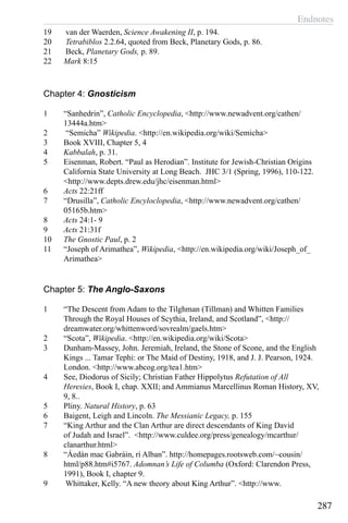 Endnotes
287
19	 van der Waerden, Science Awakening II, p. 194.
20	 Tetrabiblos 2.2.64, quoted from Beck, Planetary Gods, p. 86.
21	 Beck, Planetary Gods, p. 89.
22	 Mark 8:15
Chapter 4: Gnosticism
1	 “Sanhedrin”, Catholic Encyclopedia, <http://www.newadvent.org/cathen/
13444a.htm>
2	 “Semicha” Wikipedia. <http://en.wikipedia.org/wiki/Semicha>
3	 Book XVIII, Chapter 5, 4
4	 Kabbalah, p. 31.
5	 Eisenman, Robert. “Paul as Herodian”. Institute for Jewish-Christian Origins
California State University at Long Beach. JHC 3/1 (Spring, 1996), 110-122.
<http://www.depts.drew.edu/jhc/eisenman.html>
6	 Acts 22:21ff
7	 “Drusilla”, Catholic Encyloclopedia, <http://www.newadvent.org/cathen/
05165b.htm>
8	 Acts 24:1- 9
9	 Acts 21:31f
10	 The Gnostic Paul, p. 2
11	 “Joseph of Arimathea”, Wikipedia, <http://en.wikipedia.org/wiki/Joseph_of_
Arimathea>
Chapter 5: The Anglo-Saxons
1	 “The Descent from Adam to the Tilghman (Tillman) and Whitten Families
Through the Royal Houses of Scythia, Ireland, and Scotland”, <http://
dreamwater.org/whittenword/sovrealm/gaels.htm>
2	 “Scota”, Wikipedia. <http://en.wikipedia.org/wiki/Scota>
3	 Dunham-Massey, John. Jeremiah, Ireland, the Stone of Scone, and the English
Kings ... Tamar Tephi: or The Maid of Destiny, 1918, and J. J. Pearson, 1924.
London. <http://www.abcog.org/tea1.htm>
4	 See, Diodorus of Sicily; Christian Father Hippolytus Refutation of All
Heresies, Book I, chap. XXII; and Ammianus Marcellinus Roman History, XV,
9, 8..
5	 Pliny. Natural History, p. 63
6	 Baigent, Leigh and Lincoln. The Messianic Legacy, p. 155
7	 “King Arthur and the Clan Arthur are direct descendants of King David
of Judah and Israel”. <http://www.culdee.org/press/genealogy/mcarthur/
clanarthur.html>
8	 “Áedán mac Gabráin, rí Alban”. http://homepages.rootsweb.com/~cousin/
html/p88.htm#i5767. Adomnan’s Life of Columba (Oxford: Clarendon Press,
1991), Book I, chapter 9.
9	 Whittaker, Kelly. “A new theory about King Arthur”. <http://www.
 