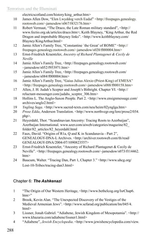 Terrorism and the Illuminati
288
electricscotland.com/history/king_arthur.htm>
10	 James Allen Dow, “Elen Lwyddog verch Eudaf” <http://freepages.genealogy.
rootsweb.com/~jamesdow/s067/f432176.htm>
11	 Robert Vermaat, “The Draco, the Late Roman military standard”, <http://
www.fectio.org.uk/articles/draco.htm>; Keith Blayney, “King Arthur, the Red
Dragon and improbable Blayney links”. <http://www.keithblayney.com/
Blayney/KingArthur.html>
12	 Jamie Allen’s Family Tree, “Constantine `the Great’ of ROME” <http://
freepages.genealogy.rootsweb.com/~jamesdow/s020/f000004.htm>
13	 Ernst-Friedrich Kraentzler, Ancestry of Richard Plantagenet & Cecily de
Neville
14	 Jamie Allen’s Family Tree, <http://freepages.genealogy.rootsweb.com/
~jamesdow/s052/f953971.htm>
15	 Jamie Allen’s Family Tree, <http://freepages.genealogy.rootsweb.com/
~jamesdow/s084/f000004.htm>
16	 Jamie Allen’s Family Tree, “Gaius Julius Alexio (Priest-King) of EMESA”
<http://freepages.genealogy.rootsweb.com/~jamesdow/s088/f000158.htm>
17	 Allen, J. H. Judah’s Scepter and Joseph’s Bithright. Chapter VI. <http://
reluctant-messenger.com/judahs_sceptre_306.htm>
18	 Hollins L. The Anglo-Saxon People. Part 2. <http://www.ensignmessage.com/
archives/anglo2.html>
19	 Yngling Saga. <http://www.sacred-texts.com/neu/heim/02ynglga.htm>
20	 Prose Edda, Anderson Translation. <http://www.northvegr.org/lore/prose2/034.
php>.
21	 Heyerdahl, Thor. “Scandinavian Ancestry: Tracing Roots to Azerbaijan”,
Azerbaijan International. www.azer.com/aiweb/categories/magazine/82_
folder/82_articles/82_heyerdahl.html
22	 Faux, David. “Origins of R1a, Q and K in Scandanavia - Part 2”,
GENEALOGY-DNA-L Archives. <http://archiver.rootsweb.com/th/read/
GENEALOGY-DNA/2004-07/1090823557>
23	 Ernst-Friedrich Kraentzler, “Ancestry of Richard Plantagenet & Cecily de
Neville”. <http://freepages.genealogy.rootsweb.com/~jamesdow/s073/f114462.
htm>
24	 Baucum, Walter. “Tracing Dan, Part 1, Chapter 3.” <http://www.uhcg.org/
Lost-10-Tribes/tracing-dan3.html>
Chapter 6: The Ashkenazi
1	 “The Origin of Our Western Heritage, <http://www.bethelcog.org/IsrChap6.
htm>”
2	 Brook, Kevin Alan. “The Unexpected Discovery of the Vestiges of the
Medieval Armenian Jews”. <http://www.sefarad.org/publication/lm/045/4.
html>
3	 Lissner, Jonah Gabriel. “Adiabene, Jewish Kingdom of Mesopotamia”. <http://
www.khazaria.com/adiabene/lissner1.html>
4	 “Adiabene”, Jewish Encyclopedia. <http://www.jewishencyclopedia.com/view.
 