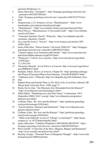 Endnotes
289
jsp?artid=801&letter=A>
5	 James Allan Dow, “Cleopatra”, <http://freepages.genealogy.rootsweb.com/
~jamesdow/s095/f207580.htm>
6	 <http://freepages.genealogy.rootsweb.com/~jamesdow/s066/f323579.htm>
7	 ibid.
8	 Taraporewata, L.I.S. Religions of Iran, “Manicheanism”. <http://www.
iranchamber.com/religions/manichaeism2.php>
9	 “Manichaeism”. <http://www.catholic-forum.com/saints/heresy03.htm>
10	 World History. “Manicheanism: A Universalist Faith”. <http://www.fsmitha.
com/h1/ch22.htm>
11	 “Armenian Apostelic Church”, Wikipedia, <http://en.wikipedia.org/wiki/
Armenian_Apostolic_Church>
12	 Encyclopedia Iranica. “Erevan”. <http://www.iranica.com/articles/v8f5/
v8f561.html>
13	 James Allen Dow, “Narses Souren I `the Great’ PAHLAV” <http://freepages.
genealogy.rootsweb.com/~jamesdow/s008/f042519.htm>
14	 “Chinese origins of an Armenian noble family” <http://www.asiawind.com/
pub/forum/fhakka/mhonarc/msg02347.html>
15	 “Paulicians”, Catholic Encyclopedia, <http://www.newadvent.org/cathen/
11583b.htm>
16	 12.3.30 C556
17	 Alexanian, Moorad. Jewish History of Armenia. http://www.asa3.org/archive/
asa/200006/0127.html
18	 Kurkjian, Vahan. History of Armenia. Chapter IV. <http://penelope.uchicago.
edu/Thayer/E/Gazetteer/Places/Asia/Armenia/_Texts/KURARM/4*.html>
19	 “Ashkenazi Jews”, Wikipedia. http://en.wikipedia.org/wiki/Ashkenazi_Jews
20	 ibid.
21	 Raphael Patai and Jennifer Patai, in The Myth of the Jewish Race (Detroit, MI:
Wayne State University Press, 1989), page 72.
22	 Brook, Kevin Alan. “Are Mountain Jews Descended from the Khazars?”
<http://www.khazaria.com/mountainjews.html>
23	 Hillel Halkin. “Wandering Jews and Their Genes”. Commentary 110:2
(September 2000): 54-61. excerpt <http://www.khazaria.com/genetics/
abstracts-jews.html>
24	 Coffman, Ellen, “Re: Jews and the Khazars” <http://genforum.genealogy.
com/jewish/messages/3430.html>
25	 “Jewish Genetics: Abstracts and Summaries” <http://www.khazaria.com/
genetics/abstracts.html>
26	 Coffman, Ellen, “Re: Jews and the Khazars” <http://genforum.genealogy.
com/jewish/messages/3430.html>
27	 “Birka at the Silkroad! A town of “Vikings” or merchants?” <http://home.
swipnet.se/~w-14723/birka/birke053.html>
28	 James Allen Dow. “Vladimir (Wladimir) I SWJATOSLAWITSCH” <http://
freepages.genealogy.rootsweb.com/~jamesdow/s068/f035040.htm>
29	 Piero scaruffi, “A time-line of the Slavs, Magyars, Bulgars and Romanians”
<http://www.scaruffi.com/politics/slavs.html>
30	 Bisztray, George, “Thousand Years of Hungarian Thought”. <http://www.oszk.
hu/kiadvany/hsr/2000/myth.htm>
 