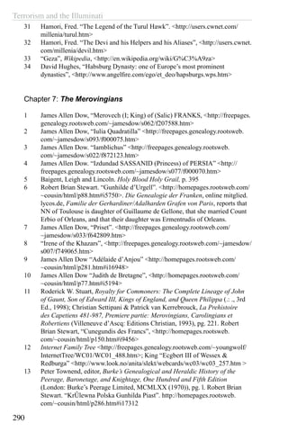 Terrorism and the Illuminati
290
31	 Hamori, Fred. “The Legend of the Turul Hawk”. <http://users.cwnet.com/
millenia/turul.htm>
32	 Hamori, Fred. “The Devi and his Helpers and his Aliases”, <http://users.cwnet.
com/millenia/devil.htm>
33	 “Geza”, Wikipedia, <http://en.wikipedia.org/wiki/G%C3%A9za>
34	 David Hughes, “Habsburg Dynasty: one of Europe’s most prominent
dynasties”, <http://www.angelfire.com/ego/et_deo/hapsburgs.wps.htm>
Chapter 7: The Merovingians
1	 James Allen Dow, “Merovech (I; King) of (Salic) FRANKS, <http://freepages.
genealogy.rootsweb.com/~jamesdow/s062/f207588.htm>
2	 James Allen Dow, “Iulia Quadratilla” <http://freepages.genealogy.rootsweb.
com/~jamesdow/s093/f000075.htm>
3	 James Allen Dow. “Iamblichus” <http://freepages.genealogy.rootsweb.
com/~jamesdow/s022/f872123.htm>
4	 James Allen Dow. “Izdundad SASSANID (Princess) of PERSIA” <http://
freepages.genealogy.rootsweb.com/~jamesdow/s077/f000070.htm>
5	 Baigent, Leigh and Lincoln. Holy Blood Holy Grail, p. 395
6	 Robert Brian Stewart. “Gunhilde d’Urgell”. <http://homepages.rootsweb.com/
~cousin/html/p88.htm#i5750>. Die Genealogie der Franken, online mitglied.
lycos.de, Familie der Gerhardiner/Adalharden Grafen von Paris, reports that
NN of Toulouse is daughter of Guillaume de Gellone, that she married Count
Erbio of Orleans, and that their daughter was Ermentrudis of Orleans.
7	 James Allen Dow, “Priset”. <http://freepages.genealogy.rootsweb.com/
~jamesdow/s033/f642809.htm>
8	 “Irene of the Khazars”, <http://freepages.genealogy.rootsweb.com/~jamesdow/
s007/f749065.htm>
9	 James Allen Dow “Adélaide d’Anjou” <http://homepages.rootsweb.com/
~cousin/html/p281.htm#i16948>
10	 James Allen Dow “Judith de Bretagne”, <http://homepages.rootsweb.com/
~cousin/html/p77.htm#i5194>
11	 Roderick W. Stuart, Royalty for Commoners: The Complete Lineage of John
of Gaunt, Son of Edward III, Kings of England, and Queen Philippa (.: ., 3rd
Ed., 1998); Christian Settipani & Patrick van Kerrebrouck, La Prehistoire
des Capetiens 481-987, Premiere partie: Merovingians, Carolingians et
Robertiens (Villeneuve d’Ascq: Editions Christian, 1993), pg. 221. Robert
Brian Stewart, “Cunegundis des Francs”, <http://homepages.rootsweb.
com/~cousin/html/p150.htm#i9456>
12	 Internet Family Tree <http://freepages.genealogy.rootsweb.com/~youngwolf/
InternetTree/WC01/WC01_488.htm>; King “Ecgbert III of Wessex &
Redburga” <http://www.look.no/anita/slekt/webcards/wc03/wc03_257.htm >
13	 Peter Townend, editor, Burke’s Genealogical and Heraldic History of the
Peerage, Baronetage, and Knightage, One Hundred and Fifth Edition
(London: Burke’s Peerage Limited, MCMLXX (1970)), pg. l. Robert Brian
Stewart. “KrÛlewna Polska Gunhilda Piast”. http://homepages.rootsweb.
com/~cousin/html/p286.htm#i17312
 