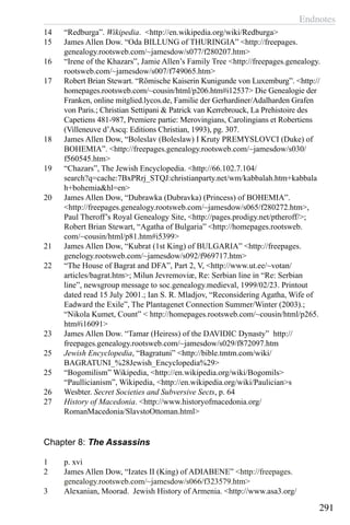 Endnotes
291
14	 “Redburga”. Wikipedia. <http://en.wikipedia.org/wiki/Redburga>
15	 James Allen Dow. “Oda BILLUNG of THURINGIA” <http://freepages.
genealogy.rootsweb.com/~jamesdow/s077/f280207.htm>
16	 “Irene of the Khazars”, Jamie Allen’s Family Tree <http://freepages.genealogy.
rootsweb.com/~jamesdow/s007/f749065.htm>
17	 Robert Brian Stewart. “Römische Kaiserin Kunigunde von Luxemburg”. <http://
homepages.rootsweb.com/~cousin/html/p206.htm#i12537> Die Genealogie der
Franken, online mitglied.lycos.de, Familie der Gerhardiner/Adalharden Grafen
von Paris.; Christian Settipani & Patrick van Kerrebrouck, La Prehistoire des
Capetiens 481-987, Premiere partie: Merovingians, Carolingians et Robertiens
(Villeneuve d’Ascq: Editions Christian, 1993), pg. 307.
18	 James Allen Dow, “Boleslav (Boleslaw) I Kruty PREMYSLOVCI (Duke) of
BOHEMIA”. <http://freepages.genealogy.rootsweb.com/~jamesdow/s030/
f560545.htm>
19	 “Chazars”, The Jewish Encyclopedia. <http://66.102.7.104/
search?q=cache:7BxPRrj_STQJ:christianparty.net/wm/kabbalah.htm+kabbala
h+bohemia&hl=en>
20	 James Allen Dow, “Dubrawka (Dubravka) (Princess) of BOHEMIA”.
<http://freepages.genealogy.rootsweb.com/~jamesdow/s065/f280272.htm>,
Paul Theroff’s Royal Genealogy Site, <http://pages.prodigy.net/ptheroff/>;
Robert Brian Stewart, “Agatha of Bulgaria” <http://homepages.rootsweb.
com/~cousin/html/p81.htm#i5399>
21	 James Allen Dow, “Kubrat (1st King) of BULGARIA” <http://freepages.
genelogy.rootsweb.com/~jamesdow/s092/f969717.htm>
22	 “The House of Bagrat and DFA”, Part 2, V, <http://www.ut.ee/~votan/
articles/bagrat.htm>; Milun Jevremoviæ, Re: Serbian line in “Re: Serbian
line”, newsgroup message to soc.genealogy.medieval, 1999/02/23. Printout
dated read 15 July 2001.; Ian S. R. Mladjov, “Reconsidering Agatha, Wife of
Eadward the Exile”, The Plantagenet Connection Summer/Winter (2003).;
“Nikola Kumet, Count” < http://homepages.rootsweb.com/~cousin/html/p265.
htm#i16091>
23	 James Allen Dow. “Tamar (Heiress) of the DAVIDIC Dynasty” http://
freepages.genealogy.rootsweb.com/~jamesdow/s029/f872097.htm
25	 Jewish Encyclopedia, “Bagratuni” <http://bible.tmtm.com/wiki/
BAGRATUNI_%28Jewish_Encyclopedia%29>
25	 “Bogomilism” Wikipedia, <http://en.wikipedia.org/wiki/Bogomils>
“Paullicianism”, Wikipedia, <http://en.wikipedia.org/wiki/Paulician>s
26	 Wesbter. Secret Societies and Subversive Sects, p. 64
27	 History of Macedonia. <http://www.historyofmacedonia.org/
RomanMacedonia/SlavstoOttoman.html>
Chapter 8: The Assassins
1	 p. xvi
2	 James Allen Dow, “Izates II (King) of ADIABENE” <http://freepages.
genealogy.rootsweb.com/~jamesdow/s066/f323579.htm>
3	 Alexanian, Moorad. Jewish History of Armenia. <http://www.asa3.org/
 
