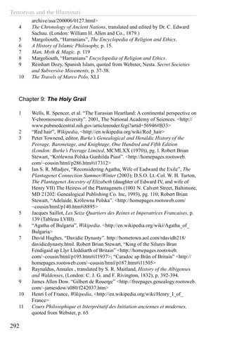 Terrorism and the Illuminati
292
archive/asa/200006/0127.html>
4	 The Chronology of Ancient Nations, translated and edited by Dr. C. Edward
Sachau. (London: William H. Allen and Co., 1879.)
5	 Margoliouth, “Harranians”, The Encyclopedia of Religion and Ethics.
6	 A History of Islamic Philosophy, p. 15.
7	 Man, Myth & Magic. p. 119
8	 Margoliouth, “Harranians” Encyclopedia of Religion and Ethics.
9	 Reinhart Dozy, Spanish Islam, quoted from Webster, Nesta. Secret Societies
and Subversive Movements, p. 37-38.
10	 The Travels of Marco Polo, XLI
Chapter 9: The Holy Grail
1	 Wells, R. Spencer, et al. “The Eurasian Heartland: A continental perspective on
Y-chromosome diversity”. 2001, The National Academy of Sciences. <http://
www.pubmedcentral.nih.gov/articlerender.fcgi?artid=56946#B33>
2	 “Red hair”, Wikipedia, <http://en.wikipedia.org/wiki/Red_hair>
3	 Peter Townend, editor, Burke’s Genealogical and Heraldic History of the
Peerage, Baronetage, and Knightage, One Hundred and Fifth Edition
(London: Burke’s Peerage Limited, MCMLXX (1970)), pg. l. Robert Brian
Stewart, “Królewna Polska Gunhilda Piast”. <http://homepages.rootsweb.
com/~cousin/html/p286.htm#i17312>
4	 Ian S. R. Mladjov, “Reconsidering Agatha, Wife of Eadward the Exile”, The
Plantagenet Connection Summer/Winter (2003); D.S.O. Lt.-Col. W. H. Turton,
The Plantagenet Ancestry of Elizabeth (daughter of Edward IV, and wife of
Henry VII) The Heiress of the Plantagenets (1001 N. Calvert Street, Baltimore,
MD 21202: Genealogical Publishing Co. Inc, 1993), pg. 110; Robert Brian
Stewart, “Adelaide, Królewna Polska”. <http://homepages.rootsweb.com/
~cousin/html/p140.htm#i8895>
5	 Jacques Saillot, Les Seize Quartiers des Reines et Imperatrices Francaises, p.
139 (Tableau LVIII).
6	 “Agatha of Bulgaria”, Wikipedia. <http://en.wikipedia.org/wiki/Agatha_of_
Bulgaria>
7	 David Hughes, “Davidic Dynasty”. http://hometown.aol.com/rdavidh218/
davidicdynasty.html. Robert Brian Stewart, “King of the Silures Bran
Fendigaid ap Llyr Lleddiarth of Britain” <http://homepages.rootsweb.
com/~cousin/html/p195.htm#i11937>; “Caradoc ap Brân of Britain” <http://
homepages.rootsweb.com/~cousin/html/p187.htm#i11505>
8	 Raynaldus, Annales , translated by S. R. Maitland, History of the Albigenses
and Waldenses, (London: C. J. G. and F. Rivington, 1832), p. 392-394.
9	 James Allen Dow. “Gilbert de Rouerge” <http://freepages.genealogy.rootsweb.
com/~jamesdow/s080/f242037.htm>
10	 Henri I of France, Wikipedia, <http://en.wikipedia.org/wiki/Henry_I_of_
France>
11	 Cours Philosophique et Interprétatif des Initiation anciennes et modernes,
quoted from Webster, p. 65
 