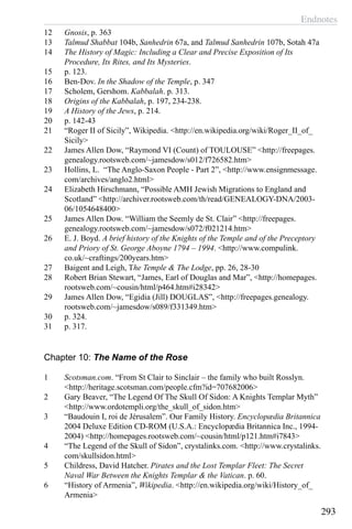 Endnotes
293
12	 Gnosis, p. 363
13	 Talmud Shabbat 104b, Sanhedrin 67a, and Talmud Sanhedrin 107b, Sotah 47a
14	 The History of Magic: Including a Clear and Precise Exposition of Its
Procedure, Its Rites, and Its Mysteries.
15	 p. 123.
16	 Ben-Dov. In the Shadow of the Temple, p. 347
17	 Scholem, Gershom. Kabbalah. p. 313.
18	 Origins of the Kabbalah, p. 197, 234-238.
19	 A History of the Jews, p. 214.
20	 p. 142-43
21	 “Roger II of Sicily”, Wikipedia. <http://en.wikipedia.org/wiki/Roger_II_of_
Sicily>
22	 James Allen Dow, “Raymond VI (Count) of TOULOUSE” <http://freepages.
genealogy.rootsweb.com/~jamesdow/s012/f726582.htm>
23	 Hollins, L. “The Anglo-Saxon People - Part 2”, <http://www.ensignmessage.
com/archives/anglo2.html>
24	 Elizabeth Hirschmann, “Possible AMH Jewish Migrations to England and
Scotland” <http://archiver.rootsweb.com/th/read/GENEALOGY-DNA/2003-
06/1054648400>
25	 James Allen Dow. “William the Seemly de St. Clair” <http://freepages.
genealogy.rootsweb.com/~jamesdow/s072/f021214.htm>
26	 E. J. Boyd. A brief history of the Knights of the Temple and of the Preceptory
and Priory of St. George Aboyne 1794 – 1994. <http://www.compulink.
co.uk/~craftings/200years.htm>
27	 Baigent and Leigh, The Temple & The Lodge, pp. 26, 28-30
28	 Robert Brian Stewart, “James, Earl of Douglas and Mar”, <http://homepages.
rootsweb.com/~cousin/html/p464.htm#i28342>
29	 James Allen Dow, “Egidia (Jill) DOUGLAS”, <http://freepages.genealogy.
rootsweb.com/~jamesdow/s089/f331349.htm>
30	 p. 324.
31	 p. 317.
Chapter 10: The Name of the Rose
1	 Scotsman.com. “From St Clair to Sinclair – the family who built Rosslyn.
<http://heritage.scotsman.com/people.cfm?id=707682006>
2	 Gary Beaver, “The Legend Of The Skull Of Sidon: A Knights Templar Myth”
<http://www.ordotempli.org/the_skull_of_sidon.htm>
3	 “Baudouin I, roi de Jérusalem”. Our Family History. Encyclopædia Britannica
2004 Deluxe Edition CD-ROM (U.S.A.: Encyclopædia Britannica Inc., 1994-
2004) <http://homepages.rootsweb.com/~cousin/html/p121.htm#i7843>
4	 “The Legend of the Skull of Sidon”, crystalinks.com. <http://www.crystalinks.
com/skullsidon.html>
5	 Childress, David Hatcher. Pirates and the Lost Templar Fleet: The Secret
Naval War Between the Knights Templar & the Vatican. p. 60.
6	 “History of Armenia”, Wikipedia. <http://en.wikipedia.org/wiki/History_of_
Armenia>
 