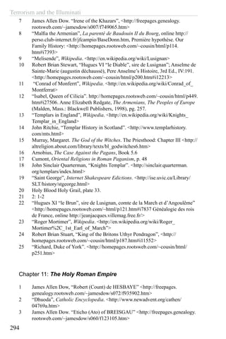 Terrorism and the Illuminati
294
7	 James Allen Dow. “Irene of the Khazars”, <http://freepages.genealogy.
rootsweb.com/~jamesdow/s007/f749065.htm>
8	 “Malfia the Armenian”, La parenté de Baudouin II du Bourg, online http://
perso.club-internet.fr/jfcampio/BaseDonn.htm, Première hypothèse. Our
Family History: <http://homepages.rootsweb.com/~cousin/html/p114.
htm#i7393>
9	 “Melisende”, Wikipedia. <http://en.wikipedia.org/wiki/Lusignan>
10	 Robert Brian Stewart, “Hugues VI “le Diable”, sire de Lusignan”; Anselme de
Sainte-Marie (augustin déchaussé), Pere Anselme’s Histoire, 3rd Ed., IV:191.
<http://homepages.rootsweb.com/~cousin/html/p200.htm#i12213>
11	 “Conrad of Monferrt”, Wikipedia. <http://en.wikipedia.org/wiki/Conrad_of_
Montferrat>
12	 “Isabel, Queen of Cilicia”. http://homepages.rootsweb.com/~cousin/html/p449.
htm#i27506. Anne Elizabeth Redgate, The Armenians, The Peoples of Europe
(Malden, Mass.: Blackwell Publishers, 1998), pg. 257.
13	 “Templars in England”, Wikipedia. <http://en.wikipedia.org/wiki/Knights_
Templar_in_England>
14	 John Ritchie, “Templar History in Scotland”. <http://www.templarhistory.
com/mts.html>
15	 Murray, Margaret. The God of the Witches. The Priesthood: Chapter III <http://
altreligion.about.com/library/texts/bl_godwitches6.htm>
16	 Arnobius, The Case Against the Pagans, Book 5.6
17	 Cumont, Oriental Religions in Roman Paganism, p. 48
18	 John Sinclair Quarterman, “Knights Templar”. <http://sinclair.quarterman.
org/templars/index.html>
19	 “Saint George”, Internet Shakespeare Edictions. <http://ise.uvic.ca/Library/
SLT/history/stgeorge.html>
20	 Holy Blood Holy Grail, plate 33.
21	 2: 1-2
22	 “Hugues XI “le Brun”, sire de Lusignan, comte de la March et d’Angoulême”
<http://homepages.rootsweb.com/~html/p121.htm#i7837 Généalogie des rois
de France, online http://jeanjacques.villemag.free.fr/>
23	 “Roger Mortimer”, Wikipedia. <http://en.wikipedia.org/wiki/Roger_
Mortimer%2C_1st_Earl_of_March”>
24	 Robert Brian Stuart, “King of the Britons Uthyr Pendragon”, <http://
homepages.rootsweb.com/~cousin/html/p187.htm#i11552>
25	 “Richard, Duke of York”. <http://homepages.rootsweb.com/~cousin/html/
p251.htm>
Chapter 11: The Holy Roman Empire
1	 James Allen Dow, “Robert (Count) de HESBAYE” <http://freepages.
genealogy.rootsweb.com/~jamesdow/s072/f935902.htm>
2	 “Dhuoda”, Catholic Encyclopedia. <http://www.newadvent.org/cathen/
04769a.htm>
3	 James Allen Dow. “Eticho (Ato) of BREISGAU” <http://freepages.genealogy.
rootsweb.com/~jamesdow/s060/f123105.htm>
 