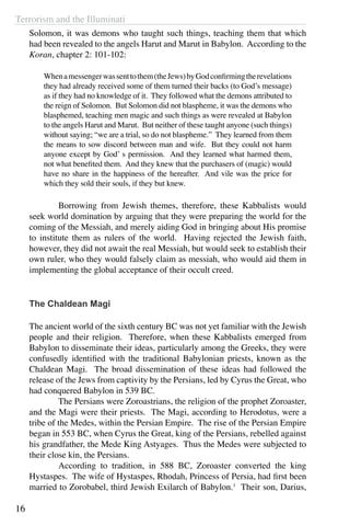Terrorism and the Illuminati
16
Solomon, it was demons who taught such things, teaching them that which
had been revealed to the angels Harut and Marut in Babylon. According to the
Koran, chapter 2: 101-102:
Whenamessengerwassenttothem(theJews)byGodconfirmingtherevelations
they had already received some of them turned their backs (to God’s message)
as if they had no knowledge of it. They followed what the demons attributed to
the reign of Solomon. But Solomon did not blaspheme, it was the demons who
blasphemed, teaching men magic and such things as were revealed at Babylon
to the angels Harut and Marut. But neither of these taught anyone (such things)
without saying; “we are a trial, so do not blaspheme.” They learned from them
the means to sow discord between man and wife. But they could not harm
anyone except by God’ s permission. And they learned what harmed them,
not what benefited them. And they knew that the purchasers of (magic) would
have no share in the happiness of the hereafter. And vile was the price for
which they sold their souls, if they but knew.
	 Borrowing from Jewish themes, therefore, these Kabbalists would
seek world domination by arguing that they were preparing the world for the
coming of the Messiah, and merely aiding God in bringing about His promise
to institute them as rulers of the world. Having rejected the Jewish faith,
however, they did not await the real Messiah, but would seek to establish their
own ruler, who they would falsely claim as messiah, who would aid them in
implementing the global acceptance of their occult creed.
The Chaldean Magi
The ancient world of the sixth century BC was not yet familiar with the Jewish
people and their religion. Therefore, when these Kabbalists emerged from
Babylon to disseminate their ideas, particularly among the Greeks, they were
confusedly identified with the traditional Babylonian priests, known as the
Chaldean Magi. The broad dissemination of these ideas had followed the
release of the Jews from captivity by the Persians, led by Cyrus the Great, who
had conquered Babylon in 539 BC. 	
	 The Persians were Zoroastrians, the religion of the prophet Zoroaster,
and the Magi were their priests. The Magi, according to Herodotus, were a
tribe of the Medes, within the Persian Empire. The rise of the Persian Empire
began in 553 BC, when Cyrus the Great, king of the Persians, rebelled against
his grandfather, the Mede King Astyages. Thus the Medes were subjected to
their close kin, the Persians.
	 According to tradition, in 588 BC, Zoroaster converted the king
Hystaspes. The wife of Hystaspes, Rhodah, Princess of Persia, had first been
married to Zorobabel, third Jewish Exilarch of Babylon.1
Their son, Darius,
 